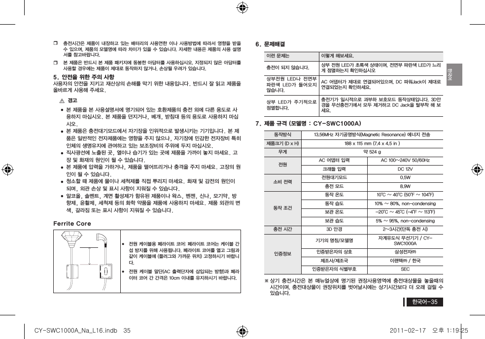 한국어한국어-35y충전시간은 제품이 내장하고  있는 배터리의 사용연한 이나  사용방법에 따라서 영향을 받을 수 있으며, 제품의 모델명에 따라 차이가 있을 수 있습니다. 자세한 내용은 제품의 사용 설명서를 참고바랍니다.y본 제품은 반드시 본 제품 패키지에 동봉한 아답터를 사용하십시오. 지정되지 않은 아답터를 사용할 경우에는 제품이 제대로 동작하지 않거나, 손상될 우려가 있습니다.5. 안전을 위한 주의 사항사용자의 안전을 지키고 재산상의 손해를 막기 위한 내용입니다. 반드시 잘 읽고 제품을 올바르게 사용해 주세요. [경고 본 제품을 본 사용설명서에 명기되어 있는 호환제품의 충전 외에 다른 용도로 사용하지 마십시오. 본 제품을 던지거나, 베개, 받침대 등의 용도로 사용하지 마십시오. 본 제품은 충전대기모드에서 자기장을 인위적으로 발생시키는 기기입니다. 본 제품은 일반적인 전자제품에는 영향을 주지 않으나, 자기장에 민감한 전자장비 특히 인체의 생명유지에 관여하고 있는 보조장비의 주위에 두지 마십시오. 직사광선에 노출된 곳, 열이나 습기가 있는 곳에 제품을 가까이 놓지 마세요. 고장 및 화재의 원인이 될 수 있습니다. 본 제품에 압력을 가하거나, 제품을 떨어뜨리거나 충격을 주지 마세요. 고장의 원인이 될 수 있습니다. 청소할 때 제품에 물이나 세척제를 직접 뿌리지 마세요. 화재 및 감전의 원인이 되며, 외관 손상 및 표시 사항이 지워질 수 있습니다. 알코올, 솔벤트, 계면 활성제가 함유된 제품이나 왁스, 벤젠, 신나, 모기약, 방향제, 윤활제, 세척제 등의 화학 약품을 제품에 사용하지 마세요. 제품 외관의 변색, 갈라짐 또는 표시 사항이 지워질 수 있습니다.Ferrite Coreyy전원 케이블용 페라이트 코어: 페라이트 코어는 케이블 간섭 방지를 위해 사용됩니다. 페라이트 코어를 열고 그림과 같이 케이블에 (플러그와 가까운 위치) 고정하시기 바랍니다.yy전원 케이블  말단(AC 출력단자에 삽입되는  방향)과 페라이터 코어 간 간격은 10cm 이내를 유지하시기 바랍니다.6. 문제해결이런 문제는 이렇게 해보세요.충전이 되지 않습니다. 상부 전원 LED가 초록색 상태이며, 전면부 파란색 LED가 느리게 점멸하는지 확인하십시오상부전원  LED나  전면부 파란색  LED가  들어오지 않습니다.AC 어댑터가 제대로 연결되어있으며, DC 파워Jack이 제대로 연결되었는지 확인하세요.상부  LED가  주기적으로 점멸합니다.충전기가 일시적으로  과부하  보호모드 동작상태입니다.  3D안경을 무선충전기에서 모두 제거하고 DC Jack을 탈부착 해 보세요.7. 제품 규격 )모델명 : CY-SWC1000A(동작방식 13.56MHz 자기공명방식(Magnetic Resonance) 에너지 전송제품크기 (D x H) 188 x 115 mm (7.4 x 4.5 in )무게 약 524 g전원 AC 어댑터 입력 AC 100~240V 50/60Hz크래들 입력 DC 12V 소비 전력 전원대기모드 0.5W충전 모드 8.9W동작 조건동작 온도 10&deg;C ~ 40&deg;C (50&deg;F ~ 104&deg;F)동작 습도 10% ~ 80%, non-condensing보관 온도 -20&deg;C ~ 45&deg;C (-4&deg;F ~ 113&deg;F)보관 습도 5% ~ 95%, non-condensing충전 시간 3D 안경 2~3시간(단독 충전 시)인증정보기기의 명칭/모델명 자계유도식 무선기기 / CY-SWC1000A인증받은자의 상호 삼성전자㈜제조사/제조국 이랜텍㈜ / 한국인증받은자의 식별부호 SEC※ 상기 충전시간은  본 매뉴얼상에 명기된  권장사용영역에 충전대상물을 놓을때의 시간이며, 충전대상물이 권장위치를 벗어날시에는 상기시간보다 더 오래 걸릴 수 있습니다.CY-SWC1000A_Na_L16.indb   35 2011-02-17   오후 1:19:25