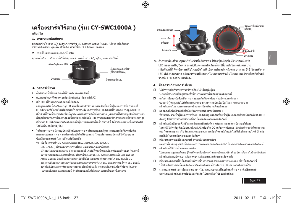 ไทยไทย-37เครื่องชาร์จไร้สาย (รุ่น: CY-SWC1000A )คู่มือผู้ใช้1.  ภาพรวมผลิตภัณฑ์ผลิตภัณฑ์น ี้จะช่วยให้ค ุณสามา รถชาร์จ 3D Glasses Active ในแบบ ไร้สาย เมื่อต้องกา รชาร์จผลิตภัณฑ์ คุณต้อ งใช้ผลิต ภัณฑ์นี้กับ 3D Active Glasses2.  ชื่อชิ้นส่วนและอุปกรณ์เสริมอุปกรณ์เสริม : เครื่องชาร์จไร้สาย, อะแดปเตอร์, สาย AC, คู่มือ, แกนเฟอร์ไรต์3.  วิธีการใช้งานyyต่อสายไฟเข้าที่อะแดปเตอร์ที่ด้านหลังของผลิตภัณฑ์yyต่ออะแดปเตอร์ที่ให้มาพร้อมกับผลิตภัณฑ์เข้ากับสายไฟ ACyyเมื่อ LED ที่ด้านบนของผลิตภัณฑ์เป็นสีแดง และคุณกดสวิตช์เปิด/ปิดเบาๆ LED จะเปลี่ยนเป็นสีเขียวและผลิตภัณฑ์จะเข้าสู่โหมดการชาร์จ ในขณะนี้ LED สีน้ำาเงินที่ด้านหน้าจะเริ่มกะพริบช้า ระหว่างโหมดการชาร์จ LED สีเขียวที่ด้านบนจะปรากฏ และ LED สีน้ำาเงินที่ด้านหน้าจะกะพริบเพื่อให้คุณสังเกตเห็นสถานะได้อย่างง่ายดาย (ผลิตภัณฑ์นี้สนับสนุนฟังก์ชันความจำาล่าสุดที่จะบันทึกการตั้งค่าล่าสุดแม้ว่าจะปิดระบบไปแล้ว LED อาจส่องแสงสีเขียวตามสถานะเมื่อปิดระบบล่าสุด เนื่องจาก LED สีเขียวหมายถึงผลิตภัณฑ์อยู่ในโหมดการชาร์จแล้ว ในกรณีนี้ ให้ดำาเนินการตามขั้นตอนถัดไป โดยไม่ต้องกดปุ่มเปิด/ปิด)yyในโหมดการชาร์จ ให้วางอุปกรณ์ที่สนับสนุนการชาร์จไร้สายบนส่วนที่เหมาะสมของผลิตภัณฑ์เพื่อเริ่มการชาร์จอุปกรณ์ การชาร์จจะเริ่มต้นโดยอัตโนมัติ ขอแนะนำาให้คุณใช้เฉพาะอุปกรณ์ที่ได้รับอนุญาต ซึ่งสนับสนุนการชาร์จไร้สายดังต่อไปนี้เท่านั้นy✎เมื่อต้องการชาร์จ 3D Active Glasses (SSG-3300GR, SSG-3300CR, SSG-3700CR) ที่สนับสนุนการชาร์จไร้สาย และมีจำาหน่ายแยกต่างหาก ให้วางแว่นตาบนปีกวงแหวน ดังที่แสดงภาพไว้ เพื่อให้ด้านหน้าของแว่นตาหันออกด้านนอก ในเวลานี้ โปรดตรวจสอบสถานะการชาร์จของแว่นตาผ่าน LED ของ 3D Active Glasses ถ้า LED ของ 3D Active Glasses ปิดอยู่ แสดงว่าแว่นตายังไม่ได้อยู่ในตำาแหน่งที่เหมาะสม ไฟ LED บนแว่น 3D จะกะพริบถ้าอยู่ระหว่างการชาร์จแบตเตอรีขยับแว่นจนกระทั่งไฟ LED สีแดงกะพริบ ่ถ้าไฟ LED บนแว่น 3D เป็นสีเขียวและกะพริบ แสดงว่าแบตเตอรี่ชาร์จเต็มแล้ว ควรวางแว่นภายในพื้นที่ใช้งาน ที่แนะนำา (โปรดดูเส้นประ) ในภาพต่อไปนี้ ถ้าแว่นอยู่นอกพื้นที่ที่แนะนำา การชาร์จอาจใช้เวลานานy✎ถ้าการชาร์จเสร็จสมบูรณ์หรือไม่จำาเป็นต้องชาร์จ ให้กดปุ่มเปิด/ปิดที่ด้านบนหนึ่งครั้ง LED ของการเปิด/ปิดจะส่องแสงสีแดงและผลิตภัณฑ์จะเปลี่ยนเป็นโหมดสแตนด์บาย ผลิตภัณฑ์นี้มีฟังก์ชันการสลับโหมดอัตโนมัติเป็นการประหยัดพลังงาน ประมาณ 5 ชั่วโมงหลังจาก LED สีเขียวส่องสว่าง ผลิตภัณฑ์จะเปลี่ยนจากโหมดการชาร์จเป็นโหมดสแตนด์บายโดยอัตโนมัติ จากนั้น LED จะส่องแสงสีแดง4.  ข้อควรระวังในการใช้งานyไม่มีการรับประกันการชาร์จอุปกรณ์อื่นที่ไม่ได้ระบุในคู่มือ โปรดอย่าวางหรือซ้อนอุปกรณ์ที่ไม่สามารถทำางานร่วมกันได้บนผลิตภัณฑ์yถ้าไม่จำาเป็นต้องใช้ฟังก์ชันการชาร์จของผลิตภัณฑ์หรือชาร์จอุปกรณ์จนเต็มแล้ว ขอแนะนำาให้คุณสลับไปยังโหมดสแตนด์บายด้วยการกดปุ่มเปิด/ปิด ในสถานะสแตนด์บาย ผลิตภัณฑ์จะไม่ถ่ายเทสนามแม่เหล็กและจะใช้พลังงานเพียงเล็กน้อยyผลิตภัณฑ์มีฟังก์ชันปิดอัตโนมัติเพื่อประหยัดพลังงาน ประมาณ 5 ชั่วโมงหลังจากเข้าสู่โหมดการชาร์จ (LED สีเขียว) ผลิตภัณฑ์จะเข้าสู่โหมดสแตนด์บายโดยอัตโนมัติ (LED สีแดง) โปรดทราบว่าการทำางานนี้ไม่ใช่ความผิดพลาดของผลิตภัณฑ์yผลิตภัณฑ์นี้สนับสนุนฟังก์ชันความจำาล่าสุดที่จะบันทึกการตั้งค่าล่าสุดแม้ว่าจะปิดระบบไปแล้ว ในกรณีที่ไฟฟ้าดับหรือเมื่ออะแดปเตอร์ AC หรือแจ็ค DC ถูกตัดการเชื่อมต่อ ผลิตภัณฑ์จะจดจำาโหมดล่าสุด เช่น โหมดการชาร์จ หรือ โหมดสแตนด์บาย และจะกลับสู่โหมดนั้นโดยอัตโนมัติเมื่อมีการจ่ายไฟฟ้าอีกครั้ง กรณีนี้ไม่ใช่ความผิดพลาดของผลิตภัณฑ์yเนื่องจากวงจรจะอยู่ใต้ผลิตภัณฑ์ อาจทำาให้เกิดความร้อน แต่ความร้อนจะอยู่ภายในข้อกำาหนดการรักษาความปลอดภัย และไม่ใช่การทำางานผิดพลาดของผลิตภัณฑ์yผลิตภัณฑ์นี้มีการสร้างสนามแม่เหล็ก โปรดอย่าวางอุปกรณ์ไร้สาย (โทรศัพท์เคลื่อนที่ ฯลฯ) การ์ดชนิดแม่เหล็ก หรืออุปกรณ์สื่อสารไว้ใกล้ผลิตภัณฑ์ ผลิตภัณฑ์และอุปกรณ์อาจเกิดการรบกวนสัญญาณและเกิดความเสียหายได้ yเนื่องจากผลิตภัณฑ์นี้ใช้คลื่นแม่เหล็กไฟฟ้า เสาอากาศภายในอาจรบกวนกันเอง เมื่อใช้ผลิตภัณฑ์นี้ ให้หลีกเลี่ยงการวางซ้อนผลิตภัณฑ์หรือวางผลิตภัณฑ์ภายในระยะ 30 ซม. จากผลิตภัณฑ์อื่น yเวลาของการชาร์จอาจเป็นผลจากอายุการใช้งานของแบตเตอรี่ในอุปกรณ์ที่จะชาร์จ หรือวิธีการชาร์จ และรุ่นของผลิตภัณฑ์ สำาหรับข้อมูลเพิ่มเติม โปรดดูคู่มือผู้ใช้ของผลิตภัณฑ์GAGIB;เต้าเสียบอะแดปเตอร์ DC (ที่ด้านหลังส่วนล่าง)โหมดการชาร์จ LEDสวิตช์เปิด/ปิด และ LEDปีกวงแหวนระยะการใช้งา นที่แนะนำาส่วนบนของกระบอกปีกวงแหวน 1.5ซม. (0.6 นิ้ว)ระยะการใช้งานที่แนะนำา (เส้นประ)ปีกวงแหวนCY-SWC1000A_Na_L16.indb   37 2011-02-17   오후 1:19:27