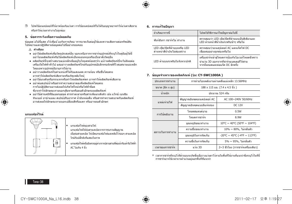 ไทย-38yโปรดใช้อะแดปเตอร์ที่ให้มาพร้อมกับแว่นตา การใช้อะแดปเตอร์ที่ไม่ได้รับอนุญาตอาจทำาให้แว่นตาเสียหาย หรือทำาให้แว่นตาทำางานไม่ถูกต้อง5.  ข้อควรระวังเพื่อความปลอดภัยข้อมูลต ่อไปนี้แสด งไว้เพื่อป ้องกันการเกิดอ าการบาดเจ็บต่อผู้ใช้และความเสียหายต่อทรัพย์สิน โปรดอ่านและปฏิบัติตามข้อมูลต่อไปนี้อย่างรอบคอบ [คำาเตือน อย่าใช้ผลิตภัณฑ์เพื่อวัตถุประสงค์อื่น นอกเหนือจากการชาร์จอุปกรณ์ที่ระบุไว้ในคู่มือผู้ใช้นี้ อย่าโยนผลิตภัณฑ์หรือใช้ผลิตภัณฑ์เป็นหมอนหนุนหรือเป็นขาตั้งวัตถุอื่น ผลิตภัณฑ์นี้จะสร้างสนามแม่เหล็กเมื่ออยู่ในโหมดพร้อมชาร์จ แม้ว่าผลิตภัณฑ์นี้จะไม่มีผลต่อเครื่องใช้ไฟฟ้าทั่วไป แต่อย่าวางผลิตภัณฑ์ใกล้กับอุปกรณ์อิเล็กทรอนิกส์ที่ไวต่อสนามแม่เหล็ก โดยเฉพาะอุปกรณ์มีอายุการใช้งาน อย่าวางผลิตภัณฑ์ในตำาแหน่งที่ได้รับแสงแดด ความร้อน หรือชื้นโดยตรง อาจทำาให้ผลิตภัณฑ์เสียหายหรือเกิดเพลิงไหม้ อย่าใช้แรงดันหรือกระแทกหรือทำาให้ผลิตภัณฑ์ตก อาจทำาให้ผลิตภัณฑ์เสียหาย อย่าพ่นสเปรย์น้ำาหรือสารทำาความสะอาดลงที่ผลิตภัณฑ์โดยตรง การไม่ปฏิบัติตามอาจส่งผลให้เกิดไฟไหม้หรือไฟฟ้าช็อต ซึ่งจะทำาให้ลักษณะภายนอกเสียหายหรือลบตัวอักษรบนผลิตภัณฑ์ อย่าใช้สารเคมีที่มีแอลกอฮอล์ สารทำาละลายหรือสารเพิ่มแรงตึงผิว เช่น แว็กซ์ เบนซิน ทินเนอร์ ยาฆ่าแมลง สเปรย์ปรับอากาศ น้ำามันหล่อลื่น หรือสารทำาความสะอาดกับผลิตภัณฑ์ อาจส่งผลให้ลักษณะภายนอกเปลี่ยนสีหรือแตก หรืออาจลบตัวอักษรแกนเฟอร์ไรต์yyแกนเฟอร์ไรต์ของสายไฟ: แกนเฟอไรต์ใช้หุ้มสายเคเบิลจากการรบกวนสัญญาณ เมื่อต่อสายเคเบิล ให้เปิดแกนเฟอไรต์และคลิปไว้รอบๆ สายเคเบิล ใกล้กับปลั๊กดังที่แสดงในภาพyyแกนเฟอร์ไรต์หนึ่งอันควรอยู่ห่างจากปลายสายที่ต่อเข้ากับเต้ารับไฟฟ้า AC ไม่เกิน 4 นิ้ว6.  การแก้ไขปัญหาถ้าเกิดอาการนี้ โปรดใช้วิธีการแก้ไขปัญหาต่อไปนี้ฟังก์ชันกา รชาร์จไม ่ทำางาน ตรวจสอบว่า LED เปิด/ปิดที่ด้านบนเป็นสีเขียวและ LED ด้านหน้าสีน้ำาเงินกะพริบช้าๆ หรือไม่LED เปิด/ปิดที่ด้านบนหรือ LED ด้านหน้าสีน้ำาเงินไม่ส่องสว่าง ตรวจสอบว่าอะแดปเตอร์ AC และแจ็คไฟ DC เชื่อมต่ออย่างถูกต้องหรือไม่LED ด้านบนกะพริบในจังหวะปกติเครื่องชาร์จเข้าสู่โหมดการป้องกันโอเวอร์โหลดชั่วคราวนำาแว่น 3D ออกจากที่ชาร์จแบตเตอรี่ไร้สาย จากนั้นถอดและต่อแจ็ค DC อีกครั้ง7.  ข้อมูลจำาเพาะของผลิตภัณฑ์ (รุ่น: CY-SWC1000A )ประเภทการทำางาน การถ่ายโอนพลังงานผ่านคลื่นแม่เหล็ก 13.56MHzขนาด (ลึก x สูง) 188 x 115 มม. (7.4 x 4.5 นิ้ว )น้ำาหนัก ประมาณ 524 กรัมแหล่งจ่ายไฟ สัญญาณอินพุตอะแดปเตอร์ AC AC 100~240V 50/60Hzสัญญาณอินพุตแบบมีแท่นรอง DC 12V การใช้พลังงาน โหมดสแตนด์บาย 0.5Wโหมดการชาร์จ 8.9Wสภาวะในการทำางานอุณหภูมิขณะทำางาน 10&deg;C ~ 40&deg;C (50&deg;F ~ 104&deg;F)ความชื้นขณะทำางาน 10% ~ 80%, ไม่กลั่นตัวอุณหภูมิในการจัดเก็บ -20&deg;C ~ 45&deg;C (-4&deg;F ~ 113&deg;F)ความชื้นในการจัดเก็บ 5% ~ 95%, ไม่กลั่นตัวเวลาของการชาร์จ แว่น 3D 2~3 ชั่วโมง (การชาร์จเครื่องเดียว) ※เวลาการชาร์จที่ระบุไว้ที่ด้านบนจะเกิดขึ้นเมื่อวางแว่นตาไว้ภายในพื้นที่ใช้งานที่แนะนำาซึ่งระบุไว้ในที่นี้ การชาร์จอาจใช้เวลานานถ้าแว่นอยู่นอกพื้นที่ที่แนะนำาCY-SWC1000A_Na_L16.indb   38 2011-02-17   오후 1:19:27