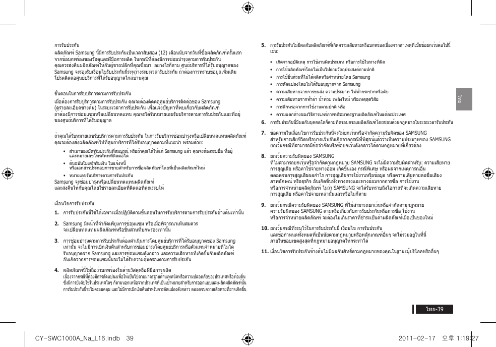 ไทยไทย-39การรับประกัน ผลิตภัณฑ์ Samsung นี้มีการรับประกันเป็นเวลาสิบสอง (12) เดือนนับจากวันที่ซื้อผลิตภัณฑ์ครั้งแรก จากข้อบกพร่องของวัสดุและฝีมือการผลิต ในกรณีที่ต้องมีการซ่อมบำารุงตามการรับประกัน คุณควรส่งคืนผลิตภัณฑ์ให้กับผู้ขายปลีกที่คุณซื้อมา  อย่างไรก็ตาม ศูนย์บริการที่ได้รับอนุญาตของ Samsung จะรองรับเงื่อนไขรับประกันนี้ระหว่างระยะเวลารับประกัน ถ้าต้องการทราบข้อมูลเพิ่มเติม โปรดติดต่อศูนย์บริการที่ได้รับอนุญาตใกล้บ้านคุณขั้นตอนในการรับบริการตามการรับประกันเมื่อต้องการรับบริการตามการรับประกัน คุณจะต้องติดต่อศูนย์บริการติดต่อของ Samsung (ดูรายละเอียดข้างต้น) ในระยะเวลาการรับประกัน เพื่อแจ้งปัญหาที่พบเกี่ยวกับผลิตภัณฑ์  ถ้าต้องมีการซ่อมแซมหรือเปลี่ยนทดแทน คุณจะได้รับหมายเลขรับบริการตามการรับประกันและที่อยู่ของศูนย์บริการที่ได้รับอนุญาตถ้าคุณได้รับหมายเลขรับบริการตามการรับประกัน ในการรับบริการซ่อมบำารุงหรือเปลี่ยนทดแทนผลิตภัณฑ์ คุณจะต้องส่งผลิตภัณฑ์ไปที่ศูนย์บริการที่ได้รับอนุญาตตามที่แนะนำา พร้อมด้วย: &bull;  สำาเนาของบัตรรับประกันที่สมบูรณ์ หรือถ้าคุณได้ให้แก่ Samsung แล้ว คุณจะต้องระบุชื่อ ที่อยู่ และหมายเลขโทรศัพท์ที่ติดต่อได้ &bull;  ต้นฉบับใบเสร็จรับเงิน ใบแจ้งหนี้ หรือเอกสารประกอบการขายสำาหรับการซื้อผลิตภัณฑ์โดยที่เป็นผลิตภัณฑ์ใหม่ &bull;  หมายเลขรับบริการตามการรับประกันSamsung จะซ่อมบำารุงหรือเปลี่ยนทดแทนผลิตภัณฑ์ และส่งคืนให้กับคุณโดยใช้รายละเอียดที่ติดต่อที่คุณระบุให้ เงื่อนไขการรับประกัน1.  การรับประกันนี้ใช้ได้เฉพาะเมื่อปฏิบัติตามขั้นตอนในการรับบริการตามการรับประกันข้างต้นเท่านั้น 2.  Samsung มีหน้าที่จำากัดเพียงการซ่อมแซม หรือเมื่อพิจารณาเห็นสมควร จะเปลี่ยนทดแทนผลิตภัณฑ์หรือชิ้นส่วนที่บกพร่องเท่านั้น3.  การซ่อมบำารุงตามการรับประกันต้องดำาเนินการโดยศูนย์บริการที่ได้รับอนุญาตของ Samsung เท่านั้น จะไม่มีการเบิกเงินคืนสำาหรับการซ่อมบำารุงโดยศูนย์บริการหรือตัวแทนจำาหน่ายที่ไม่ได้รับอนุญาตจาก Samsung และการซ่อมแซมดังกล่าว และความเสียหายที่เกิดขึ้นกับผลิตภัณฑ์ อันเกิดจากการซ่อมแซมนั้นจะไม่ได้รับความคุ้มครองตามการรับประกัน4.  ผลิตภัณฑ์นี้ไม่ถือว่าบกพร่องในด้านวัสดุหรือฝีมือการผลิต เนื่องจากกรณีที่ต้องมีการดัดแปลงเพื่อให้เป็นไปตามมาตรฐานด้านเทคนิคหรือความปลอดภัยของประเทศหรือท้องถิ่น ซึ่งมีการบังคับใช้ในประเทศใดๆ ก็ตามนอกเหนือจากประเทศที่เป็นเป้าหมายสำาหรับการออกแบบและผลิตผลิตภัณฑ์นั้น การรับประกันนี้จะไม่ครอบคลุม และไม่มีการเบิกเงินคืนสำาหรับการดัดแปลงดังกล่าว ตลอดจนความเสียหายที่อาจเกิดขึ้น5. การรับประกันไม่มีผลกับผลิตภัณฑ์ที่เกิดความเสียหายหรือบกพร่องเนื่องจากสาเหตุที่เป็นข้อยกเว้นต่อไปนี้ เช่น:&bull;  เกิดจากอุบัติเหตุ การใช้งานผิดประเภท หรือการใช้ในทางที่ผิด&bull;  การใช้ผลิตภัณฑ์โดยไม่เป็นไปตามวัตถุประสงค์ตามปกติ&bull;  การใช้ชิ้นส่วนที่ไม่ได้ผลิตหรือจำาหน่ายโดย Samsung&bull;  การดัดแปลงโดยไม่ได้รับอนุญาตจาก Samsung&bull;  ความเสียหายจากการขนส่ง ความประมาท ไฟฟ้ากระชากหรือดับ&bull;  ความเสียหายจากฟ้าผ่า น้ำาท่วม เพลิงไหม้ หรือเหตุสุดวิสัย&bull;  การสึกหรอจากการใช้งานตามปกติ หรือ&bull;  ความแตกต่างของวิธีการแพร่ภาพหรือมาตรฐานผลิตภัณฑ์ในแต่ละประเทศ6. การรับประกันนี้มีผลกับบุคคลใดก็ตามที่ครอบครองผลิตภัณฑ์โดยชอบด้วยกฎหมายในระยะเวลารับประกัน  7.  ข้อความในเงื่อนไขการรับประกันนี้จะไม่ยกเว้นหรือจำากัดความรับผิดของ SAMSUNG สำาหรับการเสียชีวิตหรือบาดเจ็บอันเกิดจากกรณีที่พิสูจน์แล้วว่าเป็นความประมาทของ SAMSUNG ยกเว้นกรณีที่สามารถมีข้อจำากัดหรือข้อยกเว้นดังกล่าวได้ตามกฎหมายที่เกี่ยวข้อง 8.  ยกเว้นความรับผิดของ SAMSUNG ที่ไม่สามารถยกเว้นหรือจำากัดตามกฎหมาย SAMSUNG จะไม่มีความรับผิดสำาหรับ: ความเสียหาย การสูญเสีย หรือค่าใช้จ่ายทางอ้อม เกิดขึ้นเอง กรณีพิเศษ หรือผลจากเหตุการณ์อื่น ตลอดจนการสูญเสียผลกำาไร การสูญเสียการใช้งานหรือข้อมูล หรือความเสียหายต่อชื่อเสียง ภาพลักษณ์ หรือธุรกิจ อันเกิดขึ้นทั้งทางตรงและทางอ้อมจากการซื้อ การใช้งาน หรือการจำาหน่ายผลิตภัณฑ์ ไม่ว่า SAMSUNG จะได้รับทราบถึงโอกาสที่จะเกิดความเสียหาย การสูญเสีย หรือค่าใช้จ่ายเหล่านั้นแล้วหรือไม่ก็ตาม9.  ยกเว้นกรณีความรับผิดของ SAMSUNG ที่ไม่สามารถยกเว้นหรือจำากัดตามกฎหมาย ความรับผิดของ SAMSUNG ตามหรือเกี่ยวกับการรับประกันหรือการซื้อ ใช้งาน หรือการจำาหน่ายผลิตภัณฑ์ จะต้องไม่เกินราคาที่ชำาระเป็นค่าผลิตภัณฑ์เมื่อเป็นของใหม่ 10. ยกเว้นกรณีที่ระบุไว้ในการรับประกันนี้ เงื่อนไข การรับประกัน และข้อกำาหนดทั้งหมดที่เป็นนัยตามกฎหมายหรือหลักเกณฑ์อื่นๆ จะไม่รวมอยู่ในที่นี้ ภายในขอบเขตสูงสุดที่กฎหมายอนุญาตให้กระทำาได้11. เงื่อนไขการรับประกันข้างต้นไม่มีผลกับสิทธิ์ตามกฎหมายของคุณในฐานะผู้บริโภคหรืออื่นๆCY-SWC1000A_Na_L16.indb   39 2011-02-17   오후 1:19:27