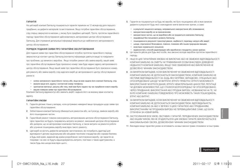 ГАРАНТІЯ На цей виріб компанії Samsung поширюється гарантія терміном на 12 місяців від дати першого придбання, на дефекти матеріалів та виготовлення. Якщо потрібне гарантійне обслуговування, слід спершу звернутися в магазин, у якому було придбано цей виріб. Проте, протягом гарантійного періоду гарантійне обслуговування здійснюватимуть авторизовані центри обслуговування Samsung. Для отримання детальнішої інформації зверніться до найближчого авторизованого центру обслуговування.ПОРЯДОК ПОДАННЯ ЗАЯВИ ПРО ГАРАНТІЙНЕ ОБСЛУГОВУВАННЯДля подання заяви про гарантійне обслуговування потрібно протягом гарантійного періоду звернутися до контакт-центру Samsung (контактну інформацію дивіться вище) та повідомити про проблеми, що виникли з виробом.  Якщо потрібен ремонт або заміна виробу, вашій заяві про гарантійне обслуговування буде присвоєно номер і вам буде надано адресу авторизованого центру обслуговування. Якщо вашій заяві про гарантійне обслуговування було присвоєно номер, для ремонту або заміни виробу слід надіслати виріб до авторизованого центру обслуговування разом із:     Компанія Samsung відремонтує або замінить виріб і надішле його на вказану вами контактну адресу. ГАРАНТІЙНІ УМОВИ1.  Гарантія діятиме тільки у випадку, коли дотримано наведеної вище процедури щодо заяви про гарантійне обслуговування. 2.  Зобов&rsquo;язання компанії Samsung обмежуються ремонтом або, на її розсуд, заміною виробу або його пошкоджених частин.3.  Гарантійний ремонт повинен виконуватись авторизованим центром обслуговування Samsung. Цією гарантією не будуть покриватись витрати на ремонт, виконаний центром обслуговування або дилером, що не авторизовані компанією Samsung, а також витрати на ремонтні роботи або усунення пошкоджень виробу внаслідок такого ремонту.4.  Цей виріб не містить дефектів матеріалів і виготовлення, які потребують адаптації для відповідності діючим національним або місцевим технічним стандартам або нормам безпеки, в будь-якій країні, відмінній від країни розроблення і виготовлення виробу. Ця гарантія не покриває і за нею не будуть відшкодовуватись витрати, пов&rsquo;язані з таким адаптуванням, а також будь-яка шкода внаслідок цього.5.  Гарантія не поширюється на будь-які вироби, які було пошкоджено або в яких виникли дефекти в результаті будь-якої з викладених нижче виключних причин, а саме:        6.  Ця гарантія дійсна для будь-якої особи, яка законно володіє виробом протягом гарантійного періоду. 7.  НІЩО В ЦИХ ГАРАНТІЙНИХ УМОВАХ НЕ ВИКЛЮЧАЄ АБО НЕ ОБМЕЖУЄ ВІДПОВІДАЛЬНОСТІ КОМПАНІЇ SAMSUNG ЗА СМЕРТЬ ЧИ ТРАВМУВАННЯ ОСОБИ ВНАСЛІДОК ДОВЕДЕНОЇ НЕДБАЛОСТІ КОМПАНІЇ SAMSUNG, ЯКЩО ТАКЕ ОБМЕЖЕННЯ АБО ВИКЛЮЧЕННЯ НЕ ДОЗВОЛЕНО ЧИННИМ ЗАКОНОДАВСТВОМ. 8.  ЗА ВИНЯТКОМ ВИПАДКІВ, КОЛИ ВИКЛЮЧЕННЯ ЧИ ОБМЕЖЕННЯ ВІДПОВІДАЛЬНОСТІ КОМПАНІЇ SAMSUNG НЕ ДОПУСКАЄТЬСЯ ЗАКОНОДАВСТВОМ, КОМПАНІЯ SAMSUNG НЕ НЕСТИМЕ ВІДПОВІДАЛЬНОСТІ ЗА: БУДЬ-ЯКУ НЕПРЯМУ, ВИПАДКОВУ, СПЕЦІАЛЬНУ АБО ОПОСЕРЕДКОВАНУ ШКОДУ ЧИ ВИТРАТИ; ВТРАТУ ПРИБУТКУ; ВТРАТУ МОЖЛИВОСТІ ВИКОРИСТАННЯ ЧИ ВТРАТИ ДАНИХ; ВТРАТУ НЕМАТЕРІАЛЬНИХ ЦІННОСТЕЙ, РЕПУТАЦІЇ ЧИ ДІЛОВИХ МОЖЛИВОСТЕЙ, ЩО СТАЛИСЯ БЕЗПОСЕРЕДНЬО ЧИ ОПОСЕРЕДКОВАНО, ЧЕРЕЗ ПРИДБАННЯ, ВИКОРИСТАННЯ АБО ПРОДАЖ ВИРОБУ, НЕЗВАЖАЮЧИ НА ТЕ, ЧИ БУЛО КОМПАНІЮ SAMSUNG ПОВІДОМЛЕНО ПРО МОЖЛИВІСТЬ ТАКИХ ПОШКОДЖЕНЬ, ВТРАТ АБО ВИТРАТ.9.  ЗА ВИНЯТКОМ ВИПАДКІВ, КОЛИ ВИКЛЮЧЕННЯ ЧИ ОБМЕЖЕННЯ ВІДПОВІДАЛЬНОСТІ КОМПАНІЇ SAMSUNG НЕ ДОПУСКАЄТЬСЯ ЗАКОНОДАВСТВОМ, ВІДПОВІДАЛЬНІСТЬ КОМПАНІЇ SAMSUNG ЗА АБО У ЗВ&rsquo;ЯЗКУ З ЦІЄЮ ГАРАНТІЄЮ АБО ПРИДБАННЯМ, ВИКОРИСТАННЯМ ЧИ ПРОДАЖЕМ ВИРОБУ НЕ ПЕРЕВИЩУВАТИМЕ СУМИ, ЩО БУЛА СПЛАЧЕНА ЗА НОВИЙ ВИРІБ. 10. ЗАСТОСУВАННЯ ВСІХ УМОВ, ОБСТАВИН І ГАРАНТІЙ, ПЕРЕДБАЧЕНИХ ЗАКОНОДАВСТВОМ АБО ІНШИМ ЧИНОМ, ЯКІ НЕ ЗГАДУЮТЬСЯ В ЦИХ УМОВАХ ГАРАНТІЇ, ВИКЛЮЧАЄТЬСЯ В МАКСИМАЛЬНОМУ ОБСЯЗІ, ДОЗВОЛЕНОМУ ЧИННИМ ЗАКОНОДАВСТВОМ.11. Викладені вище гарантійні умови не впливають на ваші законні права споживача чи інші права.CY-SWC1000A_Na_L16.indb   27 2011-02-17   오후 1:19:20