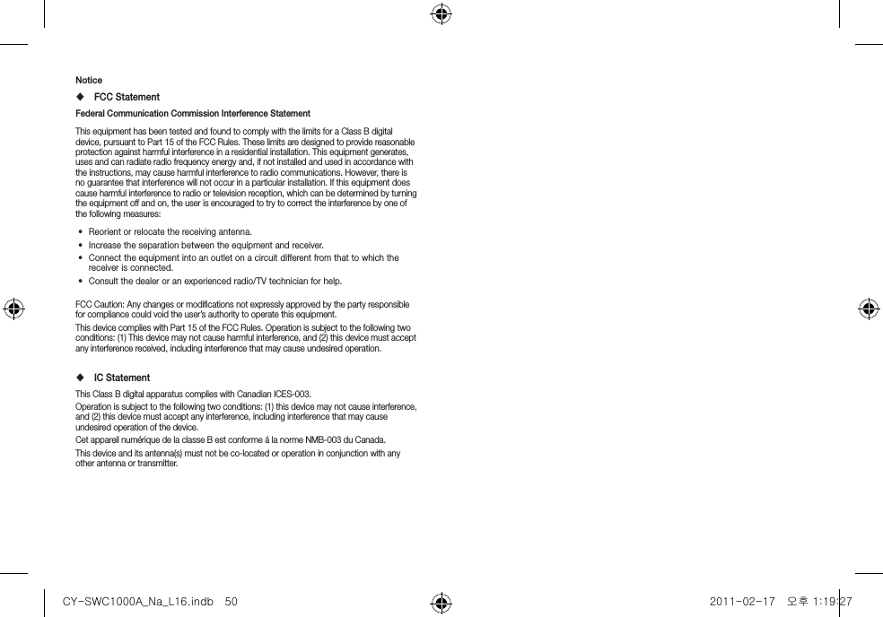 Notice FCC StatementFederal Communication Commission Interference Statement This equipment has been tested and found to comply with the limits for a Class B digital device, pursuant to Part 15 of the FCC Rules. These limits are designed to provide reasonable protection against harmful interference in a residential installation. This equipment generates, uses and can radiate radio frequency energy and, if not installed and used in accordance with the instructions, may cause harmful interference to radio communications. However, there is no guarantee that interference will not occur in a particular installation. If this equipment does cause harmful interference to radio or television reception, which can be determined by turning the equipment off and on, the user is encouraged to try to correct the interference by one of the following measures:&bull;  Reorient or relocate the receiving antenna.&bull;  Increase the separation between the equipment and receiver.&bull;  Connect the equipment into an outlet on a circuit different from that to which the receiver is connected.&bull;  Consult the dealer or an experienced radio/TV technician for help.FCC Caution: Any changes or modiﬁcations not expressly approved by the party responsible for compliance could void the user&rsquo;s authority to operate this equipment.This device complies with Part 15 of the FCC Rules. Operation is subject to the following two conditions: (1) This device may not cause harmful interference, and (2) this device must accept any interference received, including interference that may cause undesired operation. IC Statement This Class B digital apparatus complies with Canadian ICES-003.Operation is subject to the following two conditions: (1) this device may not cause interference, and (2) this device must accept any interference, including interference that may cause undesired operation of the device.Cet appareil num&eacute;rique de la classe B est conforme &aacute; la norme NMB-003 du Canada.This device and its antenna(s) must not be co-located or operation in conjunction with any other antenna or transmitter.CY-SWC1000A_Na_L16.indb   50 2011-02-17   오후 1:19:27