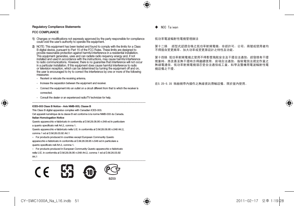 Regulatory Compliance StatementsFCC COMPLIANCE1)  Changes or modiﬁcations not expressly approved by the party responsible for compliance could void the user&rsquo;s authority to operate the equipment.2)  NOTE: This equipment has been tested and found to comply with the limits for a Class B digital device, pursuant to Part 15 of the FCC Rules. These limits are designed to provide reasonable protection against harmful interference in a residential installation. This equipment generates, uses and can radiate radio requency energy and, if not installed and used in accordance with the instructions, may cause harmful interference to radio communications. However, there is no guarantee that interference will not occur in a particular installation. If this equipment does cause harmful interference to radio or television reception, which can be determined by turning the equipment off and on, the user is encouraged to try to correct the interference by one or more of the following measures:yReorient or relocate the receiving antenna.yIncrease the separation between the equipment and receiver.yConnect the equipment into an outlet on a circuit different from that to which the receiver is connected.yConsult the dealer or an experienced radio/TV technician for help.---------------------------------------------------------------------------------------------------------------------------ICES-003 Class B Notice - Avis NMB-003, Classe BThis Class B digital apparatus complies with Canadian ICES-003.Cet appareil num&eacute;rique de la classe B est conforme &agrave; la norme NMB-003 du Canada.Italian Homologation NoticeQuesto apparecchio e fabbricato in conformita al D.M.28.08.95 n.548 ed in particolarea quanto speciﬁcato nell Art.2, comma 1.Questo apparecchio e fabbricato nella U.E. in conformita al D.M.28.08.95 n.548 Art.2,comma 1 ed al D.M.26.03.92 Art.1 &ndash; For products produced in countries except European Community Questoapparecchio e fabbricato in conformita al D.M.28.08.95 n.548 ed in particolare aquanto speciﬁcato nell Art.2, comma 1. &ndash; For products produced in European Community Questo apparecchio e fabbricatonella U.E. in conformita al D.M.28.08.95 n.548 Art.2, comma 1 ed al D.M.26.03.92Art.1--------------------------------------------------------------------------------------------------------------------------- NCC Taiwan低功率電波輻射性電機管理辦法第十二條    經型式認證合格之低功率射頻電機，非經許可，公司、商號或使用者均不得擅自變更頻率、加大功率或變更原設計之特性及功能。  第十四條 低功率射頻電機之使用不得影響飛航安全及干擾合法通信；經發現有干擾現象時，應改善至無干擾時方得繼續使用。前項合法通信，指依電信法規定作業之無線電通信。低功率射頻電機須忍受合法通信或工業、科學及醫療用電波輻射性電機設備之干擾。在5.25-5.35 秭赫頻帶內操作之無線資訊傳輸設備，限於室內使用。BZ03CY-SWC1000A_Na_L16.indb   51 2011-02-17   오후 1:19:28
