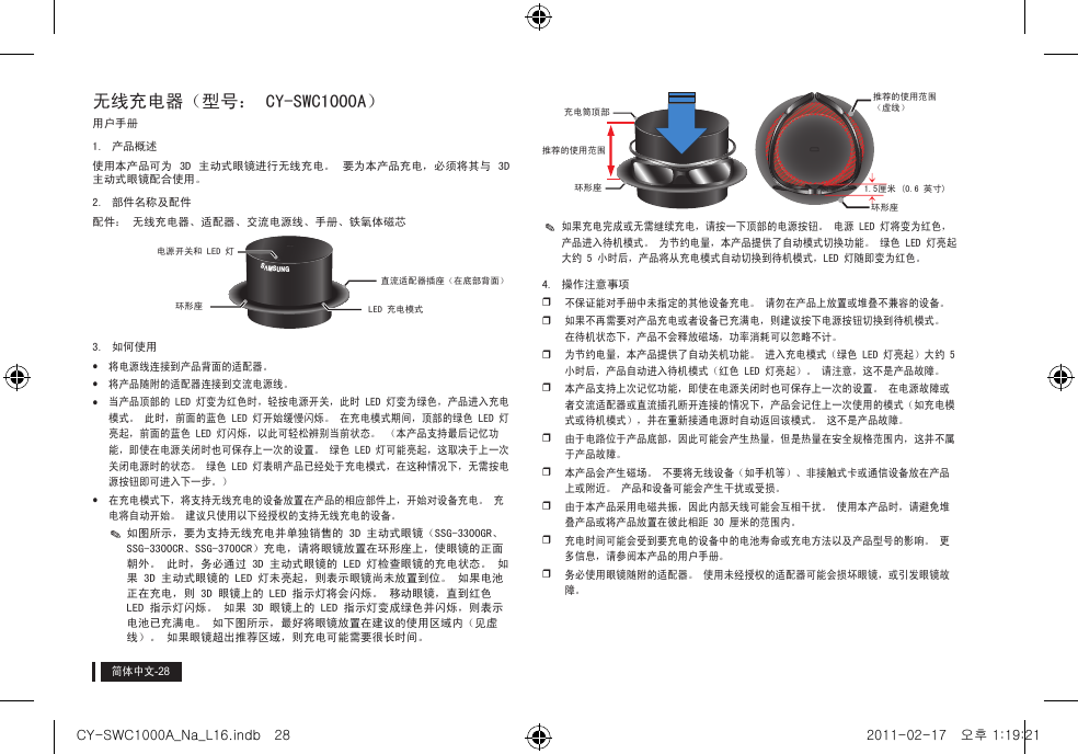 简体中文无线充电器（型号： CY-SWC1000A）用户手册1.  产品概述使用本产品可为  3D  主动式眼镜进行无线充电。  要为本产品充电，必须将其与  3D 主动式眼镜配合使用。2.  部件名称及配件配件： 无线充电器、适配器、交流电源线、手册、铁氧体磁芯3.  如何使用yy将电源线连接到产品背面的适配器。yy将产品随附的适配器连接到交流电源线。yy当产品顶部的 LED 灯变为红色时，轻按电源开关，此时 LED 灯变为绿色，产品进入充电模式。 此时，前面的蓝色 LED 灯开始缓慢闪烁。 在充电模式期间，顶部的绿色 LED 灯亮起，前面的蓝色 LED 灯闪烁，以此可轻松辨别当前状态。 （本产品支持最后记忆功能，即使在电源关闭时也可保存上一次的设置。 绿色 LED 灯可能亮起，这取决于上一次关闭电源时的状态。 绿色 LED 灯表明产品已经处于充电模式，在这种情况下，无需按电源按钮即可进入下一步。）yy在充电模式下，将支持无线充电的设备放置在产品的相应部件上，开始对设备充电。 充电将自动开始。 建议只使用以下经授权的支持无线充电的设备。y✎如图所示，要为支持无线充电并单独销售的 3D 主动式眼镜（SSG-3300GR、SSG-3300CR、SSG-3700CR）充电，请将眼镜放置在环形座上，使眼镜的正面朝外。 此时，务必通过 3D 主动式眼镜的 LED 灯检查眼镜的充电状态。 如果 3D 主动式眼镜的 LED 灯未亮起，则表示眼镜尚未放置到位。 如果电池正在充电，则 3D 眼镜上的 LED 指示灯将会闪烁。 移动眼镜，直到红色 LED 指示灯闪烁。 如果 3D 眼镜上的 LED 指示灯变成绿色并闪烁，则表示电池已充满电。 如下图所示，最好将眼镜放置在建议的使用区域内（见虚线）。 如果眼镜超出推荐区域，则充电可能需要很长时间。y✎如果充电完成或无需继续充电，请按一下顶部的电源按钮。 电源 LED 灯将变为红色，产品进入待机模式。 为节约电量，本产品提供了自动模式切换功能。 绿色 LED 灯亮起大约 5 小时后，产品将从充电模式自动切换到待机模式，LED 灯随即变为红色。4.  操作注意事项y不保证能对手册中未指定的其他设备充电。 请勿在产品上放置或堆叠不兼容的设备。y如果不再需要对产品充电或者设备已充满电，则建议按下电源按钮切换到待机模式。 在待机状态下，产品不会释放磁场，功率消耗可以忽略不计。y为节约电量，本产品提供了自动关机功能。 进入充电模式（绿色 LED 灯亮起）大约 5 小时后，产品自动进入待机模式（红色 LED 灯亮起）。 请注意，这不是产品故障。y本产品支持上次记忆功能，即使在电源关闭时也可保存上一次的设置。 在电源故障或者交流适配器或直流插孔断开连接的情况下，产品会记住上一次使用的模式（如充电模式或待机模式），并在重新接通电源时自动返回该模式。 这不是产品故障。y由于电路位于产品底部，因此可能会产生热量，但是热量在安全规格范围内，这并不属于产品故障。y本产品会产生磁场。 不要将无线设备（如手机等）、非接触式卡或通信设备放在产品上或附近。 产品和设备可能会产生干扰或受损。y由于本产品采用电磁共振，因此内部天线可能会互相干扰。 使用本产品时，请避免堆叠产品或将产品放置在彼此相距 30 厘米的范围内。 y充电时间可能会受到要充电的设备中的电池寿命或充电方法以及产品型号的影响。 更多信息，请参阅本产品的用户手册。y务必使用眼镜随附的适配器。 使用未经授权的适配器可能会损坏眼镜，或引发眼镜故障。GAGIB;电源开关和 LED 灯环形座 LED 充电模式直流适配器插座（在底部背面）推荐的使用范围充电筒顶部环形座 1.5厘米 (0.6 英寸)推荐的使用范围 （虚线）环形座CY-SWC1000A_Na_L16.indb   28 2011-02-17   오후 1:19:21