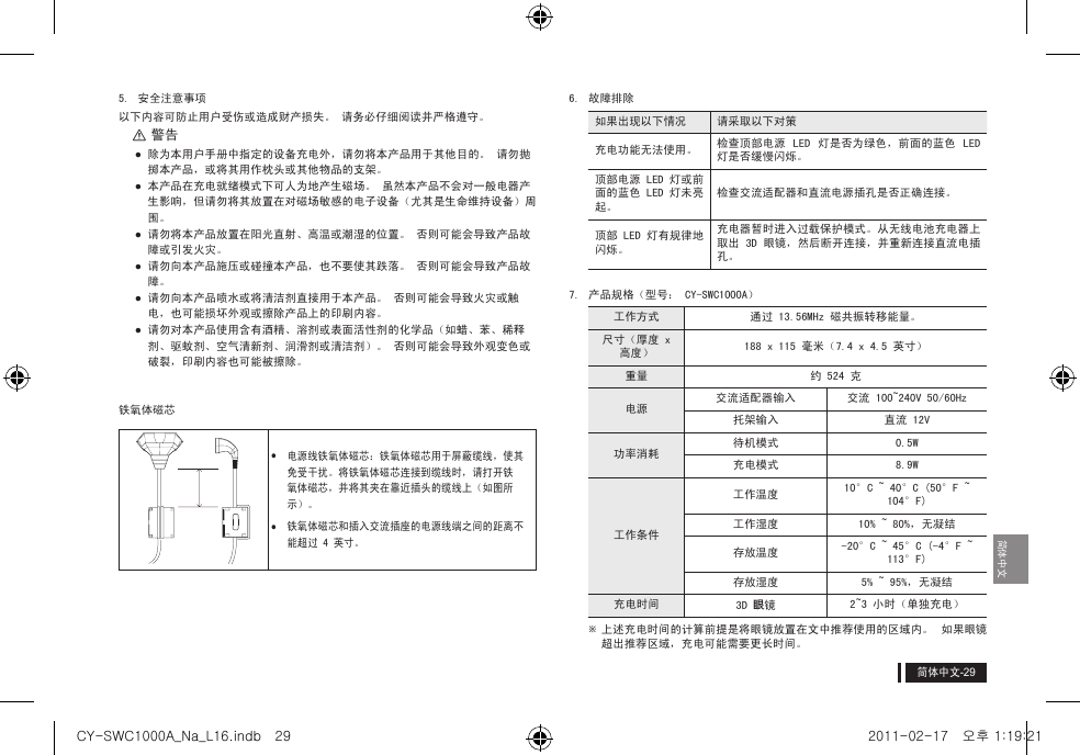 简体中文简体中文5.  安全注意事项以下内容可防止用户受伤或造成财产损失。 请务必仔细阅读并严格遵守。 [警告 除为本用户手册中指定的设备充电外，请勿将本产品用于其他目的。 请勿抛掷本产品，或将其用作枕头或其他物品的支架。 本产品在充电就绪模式下可人为地产生磁场。 虽然本产品不会对一般电器产生影响，但请勿将其放置在对磁场敏感的电子设备（尤其是生命维持设备）周围。 请勿将本产品放置在阳光直射、高温或潮湿的位置。 否则可能会导致产品故障或引发火灾。 请勿向本产品施压或碰撞本产品，也不要使其跌落。 否则可能会导致产品故障。 请勿向本产品喷水或将清洁剂直接用于本产品。 否则可能会导致火灾或触电，也可能损坏外观或擦除产品上的印刷内容。 请勿对本产品使用含有酒精、溶剂或表面活性剂的化学品（如蜡、苯、稀释剂、驱蚊剂、空气清新剂、润滑剂或清洁剂）。 否则可能会导致外观变色或破裂，印刷内容也可能被擦除。铁氧体磁芯yy电源线铁氧体磁芯：铁氧体磁芯用于屏蔽缆线，使其免受干扰。将铁氧体磁芯连接到缆线时，请打开铁氧体磁芯，并将其夹在靠近插头的缆线上（如图所示）。yy铁氧体磁芯和插入交流插座的电源线端之间的距离不能超过 4 英寸。6.  故障排除如果出现以下情况 请采取以下对策充电功能无法使用。 检查顶部电源  LED  灯是否为绿色，前面的蓝色  LED 灯是否缓慢闪烁。顶部电源 LED 灯或前面的蓝色 LED 灯未亮起。检查交流适配器和直流电源插孔是否正确连接。顶部 LED 灯有规律地闪烁。充电器暂时进入过载保护模式。从无线电池充电器上取出 3D 眼镜，然后断开连接，并重新连接直流电插孔。7.  产品规格（型号： CY-SWC1000A）工作方式 通过 13.56MHz 磁共振转移能量。尺寸（厚度 x 高度） 188 x 115 毫米（7.4 x 4.5 英寸）重量 约 524 克电源交流适配器输入 交流 100~240V 50/60Hz托架输入 直流 12V 功率消耗待机模式 0.5W充电模式 8.9W工作条件工作温度 10&deg;C ~ 40&deg;C (50&deg;F ~ 104&deg;F)工作湿度 10% ~ 80%，无凝结存放温度 -20&deg;C ~ 45&deg;C (-4&deg;F ~ 113&deg;F)存放湿度 5% ~ 95%，无凝结充电时间 3D 眼镜2~3 小时（单独充电） ※上述充电时间的计算前提是将眼镜放置在文中推荐使用的区域内。  如果眼镜超出推荐区域，充电可能需要更长时间。CY-SWC1000A_Na_L16.indb   29 2011-02-17   오후 1:19:21