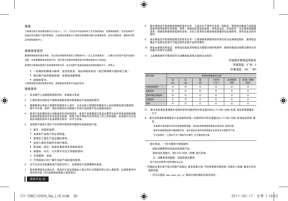 简体中文保修 三星保证本产品自最初购买之日起十二 (12) 个月内不存在材料和工艺方面的缺陷。如需保修服务，您应先将本产品退还给出售本产品的零售商。三星授权的服务中心将会在保修期内履行此保修条款。有关详细信息，请联系您附近的授权服务中心。保修申索程序要根据保修条款提出申索，您必须在保修期内联系三星服务中心（见上文详细信息），以便讨论您的产品所出现的问题。如果需要维修或更换产品，我们将为您提供保修申索号和授权服务中心的地址。获得用于维修或更换产品的保修申索号后，您必须将产品寄送到指定的授权服务中心，并附上：  y一份填好的保修卡副本，或您的姓名、地址和联系电话（若已将保修卡提供给三星）; y购买新产品的原始收据、发票或销售票据；  y保修申索号。三星将根据您提供的联系信息，将修复或更换的产品退还给您。 保修条件1.  仅当遵守上述保修申索程序时，本保修才有效。 2.  三星的责任仅限定于维修或根据自身判断更换此产品或缺陷零件。3.  保修修理必须由三星授权的服务中心进行。凡在未经三星授权的服务中心或代理商处进行维修的，将不予补偿；同时，因此导致的任何维修工作和产品损害不在此保修范围内。4.  除本产品的最初设计和制造所针对的国家外，若本产品需要进行改装以便符合在任何其他国家强制实施的国家或地方技术或安全标准，则本产品不得视为在材料或工艺上存在缺陷。此改装行为以及因此导致的损坏不在本保修范围内，并不予补偿。5.  本保修不适用于因以下任何例外原因而导致损坏或缺陷的产品： y意外、误用或滥用； y未将本产品用于其正常用途； y使用非三星生产或出售的零件； y未经三星的书面许可进行修改； y因运输、疏忽、电源电涌或停电导致的损坏； y因雷电、水灾、火灾等不可抗力导致的损坏； y正常磨损；或者 y不同国家之间广播方法或产品标准的差异。6.  对于以合法手段拥有本产品的任何人，此保修在产品保修期内有效。7.  除非获得相关法律允许，否则对于经证实确由三星过失行为导致的死亡或人身伤害，此保修条件中的任何内容,均不能排除或限制三星的责任。8.  除法律规定不能排除或限制的责任以外，三星对以下情况不负责：因购买、使用或出售本产品而直接或间接导致的任何间接、附带、特殊或后果性的损害、损失或支出；利润损失；无法使用或数据丢失；信誉或商誉受损或丧失业务，无论三星是否已被告知或知道存在此类损坏、损失或支出的可能性。9.  除法律规定不能排除或限定的责任以外，三星依据本保修承担的责任或与此保修或购买、使用或出售此产品相关的责任不超过购买此新产品时的售价。 10. 除非此保修另有规定，否则由法规或其他相关方面默示的所有条件、保修和条款均按照法律所允许的最大范围予以排除。11. 上述保修条件不影响您作为消费者或其他方面的法定权利。环境保护期限适用条件环境温度：0~40。C环境湿度：10% ~ 80%部件名称 有毒有害物质或元素铅(Pb)汞(Hg)镉(Cd)六价铬(Cr6+)多溴联苯(PBB)多溴二苯醚(PBDE)印刷电路组件 X O O O O O电缆组件 O O O O O O塑料和聚合物部件 O O O O O O金属部件 X O O O O O琉璃 X O O O O OO ：表示该有毒有害物质在该部件所有均质材料中的含量均在SJ/T11363-2006 标准 规定的限量要求以下。X ：表示该有毒有害物质至少在该部件的某一均质材料中的含量超出SJ/T11363-2006 标准规定的限 要求。本表表示本机器内含有的有害物质情报，部品别有害物质情报是由供应商 提供的情报和内部检查结果为基础制作的。部分部品含有的有害物质在目前技术水准条件下是不可能替代，三星电子为了做到可以替代 正不懈地努力着。我们承诺： - 5年内提供可更换部件。- 接收消费者寄回或送回的报废产品。具体地址请拨打：400-810-5858 (收费)进行咨询。注：消费者承担邮寄，快递等相关费用。本产品已经取得中国环境标志认证。- 环境标志表示本产品与同类产品相比,具有低毒少害,节约资源等环境优势,对保护人体健 康及生态环境更有益。- 您可以登陆 www.sepa.gov.cn 查询中国环境标志相关信息。CY-SWC1000A_Na_L16.indb   30 2011-02-17   오후 1:19:22