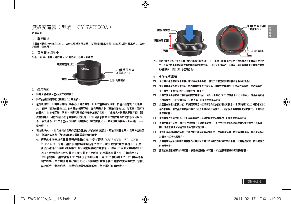 繁体中文繁体中文無線充電器（型號： CY-SWC1000A）使用手冊1.  產品概述本產品可讓您以無線方式為 3D 主動式眼鏡進行充電。 若要為該產品充電，您必須搭配本產品與 3D 主動式眼鏡一併使用。2.  零件名稱與附件附件： 無線充電器、轉接器、AC 電源線、手冊、磁鐵蕊3.  使用方式yy將電源線連接至產品後方的轉接器。yy將產品隨附的轉接器連接至 AC 電源線。yy產品頂端的 LED 轉為紅色時，輕輕按下電源開關，LED 就會轉變呈綠色，而產品也會進入充電模式。 此時，前方的藍色 LED 也會開始緩慢閃爍。 在充電模式中，頂端的綠色 LED 會亮起，而前方的藍色 LED 也會閃爍，因此，您很容易就能夠看出當時的狀態。 （此產品支援最後記憶功能，即使關閉電源，這項功能仍然會儲存最後的設定。 LED 可能會根據上次關閉電源時的狀態而呈現綠色。 由於綠色 LED 表示產品已經處於充電模式，在這種情況下，無須按電源按鈕，即可進行下一個步驟。）yy在充電模式中，將支援無線充電的裝置放置在此產品的對應部位，開始為裝置充電。 充電會自動開始。 建議您僅使用下列支援無線充電且經過授權的裝置。y✎若要為支援無線充電且需另行購買的 3D 主動式眼鏡（SSG-3300GR、SSG-3300CR、SSG-3700CR）充電，請將眼鏡按照如圖所示的方式，鏡面向前放置在環圈上。 此時，請務必透過 3D 主動式眼鏡的 LED 檢查眼鏡的充電狀態。 如果 3D 主動式眼鏡的 LED 熄滅，表示眼鏡並未放置在正確位置上。 若您正在為電池充電，3D 立體眼鏡上的 LED 會閃爍。 請在紅色 LED 閃爍後才移動眼鏡。 當 3D 立體眼鏡上的 LED 轉為綠色並閃爍時，表示電池電量已完全充飽。 將眼鏡放置在下圖中建議的使用區域內（請見虛線部分）最為理想。 如果眼鏡超出建議區域，則充電可能費時很久。y✎如果充電完成或不需要充電，請按頂端的電源按鈕一次。 電源 LED 會呈現紅色，而且產品也會轉換為待機模式。 此產品提供具有節能效果的自動模式切換功能。 LED 呈現綠色約 5 小時後，產品會自動由充電模式轉換為待機模式，然後 LED 會呈現紅色。4.  操作注意事項y為手冊中未指明的其他裝置充電將無法獲得保固。 請勿將不相容的裝置放置或堆疊在此產品上。y若不再需要產品的充電功能，或者裝置的電力已經充滿，建議您按電源按鈕切換至待機模式。 在待機模式中，產品不會產生磁場，並且會耗用少量電力。y此產品提供具有節能效果的自動關閉電源功能。 進入充電模式（LED 呈現綠色）約 5 小時後，產品會自動進入待機模式（LED 呈現紅色）。 請注意，此現象並非產品故障。y此產品支援最後記憶功能，即使關閉電源，這項功能仍然會儲存最後的設定。 電源中斷時或 AC 轉接器或 DC 插孔鬆脫時，產品會記憶最後的模式（如充電模式或待機模式），並在恢復供電時回復至該模式。 此現象並非產品故障。y由於電路位於產品底部，因此可能會發熱，不過熱度在安全規格內，此現象並非產品故障。y此產品會產生磁場。 請勿將無線裝置（如行動電話等）、非接觸式感應卡或通訊裝置放置於產品上或其周圍。 產品和裝置可能會因此發生干擾或者受損。y由於此產品利用電磁共振，因此內部天線可能會互相干擾。 使用此產品時，請避免堆疊產品，或將產品相互放置在 30 公分的距離內。 y充電時間可能會受到需充電裝置內的電池或充電方法和產品型號等因素的影響。 如需詳細資訊，請參閱產品的使用手冊。y請務必使用眼鏡隨附的轉接器。 使用未經授權的轉接器，可能會損壞眼鏡或導致眼鏡故障。GAGIB;電源開關與 LED環圈 LED 充電模式D C   轉 接 器 插 座（在底部後方）建議使用範圍圓柱體頂端環圈 1.5公分 (0.6 英吋)建議使用範圍 （虛線部分）環圈CY-SWC1000A_Na_L16.indb   31 2011-02-17   오후 1:19:23