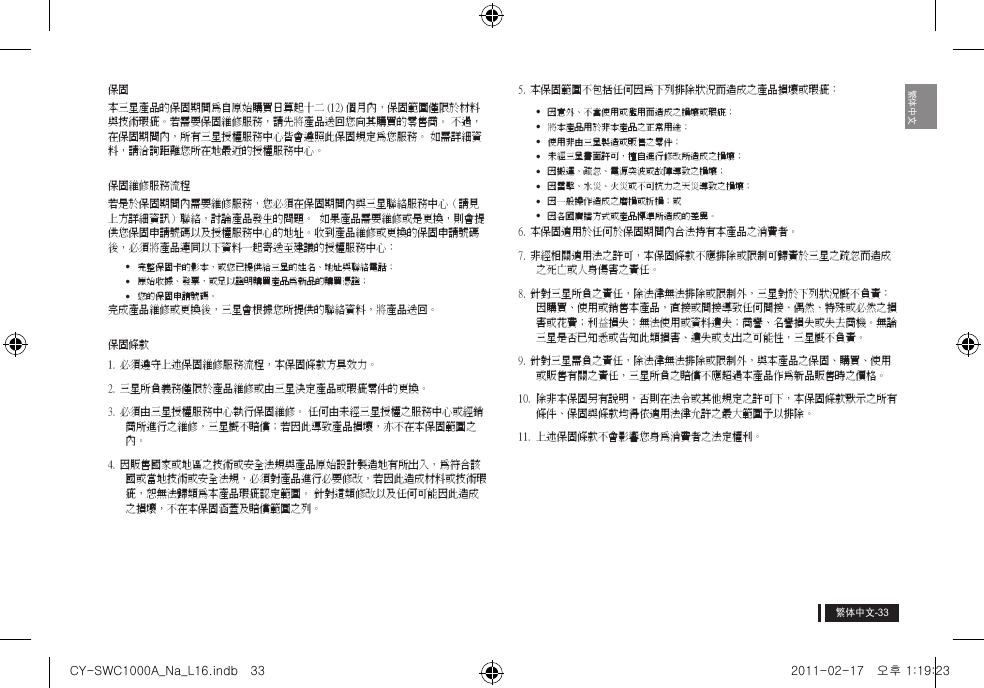 繁体中文繁体中文保固 本三星產品的保固期間為自原始購買日算起十二 (12) 個月內，保固範圍僅限於材料與技術瑕疵。若需要保固維修服務，請先將產品送回您向其購買的零售商。 不過，在保固期間內，所有三星授權服務中心皆會遵照此保固規定為您服務。 如需詳細資料，請洽詢距離您所在地最近的授權服務中心。保固維修服務流程若是於保固期間內需要維修服務，您必須在保固期間內與三星聯絡服務中心（請見上方詳細資訊）聯絡，討論產品發生的問題。  如果產品需要維修或是更換，則會提供您保固申請號碼以及授權服務中心的地址。收到產品維修或更換的保固申請號碼後，必須將產品連同以下資料一起寄送至建議的授權服務中心： &bull;  完整保固卡的影本，或您已提供給三星的姓名、地址與聯絡電話； &bull;  原始收據、發票，或足以證明購買產品為新品的購買憑證； &bull;  您的保固申請號碼。完成產品維修或更換後，三星會根據您所提供的聯絡資料，將產品送回。 保固條款1. 必須遵守上述保固維修服務流程，本保固條款方具效力。 2. 三星所負義務僅限於產品維修或由三星決定產品或瑕疵零件的更換。3. 必須由三星授權服務中心執行保固維修。 任何由未經三星授權之服務中心或經銷商所進行之維修，三星概不賠償；若因此導致產品損壞，亦不在本保固範圍之內。4. 因販售國家或地區之技術或安全法規與產品原始設計製造地有所出入，為符合該國或當地技術或安全法規，必須對產品進行必要修改，若因此造成材料或技術瑕疵，恕無法歸類為本產品瑕疵認定範圍。 針對這類修改以及任何可能因此造成之損壞，不在本保固涵蓋及賠償範圍之列。5. 本保固範圍不包括任何因為下列排除狀況而造成之產品損壞或瑕疵：&bull;  因意外、不當使用或濫用而造成之損壞或瑕疵；&bull;  將本產品用於非本產品之正常用途；&bull;  使用非由三星製造或販售之零件；&bull;  未經三星書面許可，擅自進行修改所造成之損壞；&bull;  因搬運、疏忽、電源突波或故障導致之損壞；&bull;  因雷擊、水災、火災或不可抗力之天災導致之損壞；&bull;  因一般操作造成之磨損或折損；或&bull;  因各國廣播方式或產品標準所造成的差異。6. 本保固適用於任何於保固期間內合法持有本產品之消費者。 7. 非經相關適用法之許可，本保固條款不應排除或限制可歸責於三星之疏忽而造成之死亡或人身傷害之責任。 8. 針對三星所負之責任，除法律無法排除或限制外，三星對於下列狀況概不負責： 因購買、使用或銷售本產品，直接或間接導致任何間接、偶然、特殊或必然之損害或花費；利益損失；無法使用或資料遺失；商譽、名譽損失或失去商機。無論三星是否已知悉或告知此類損害、遺失或支出之可能性，三星概不負責。9. 針對三星需負之責任，除法律無法排除或限制外，與本產品之保固、購買、使用或販售有關之責任，三星所負之賠償不應超過本產品作為新品販售時之價格。 10.  除非本保固另有說明，否則在法令或其他規定之許可下，本保固條款默示之所有條件、保固與條款均得依適用法律允許之最大範圍予以排除。11.  上述保固條款不會影響您身為消費者之法定權利。CY-SWC1000A_Na_L16.indb   33 2011-02-17   오후 1:19:23
