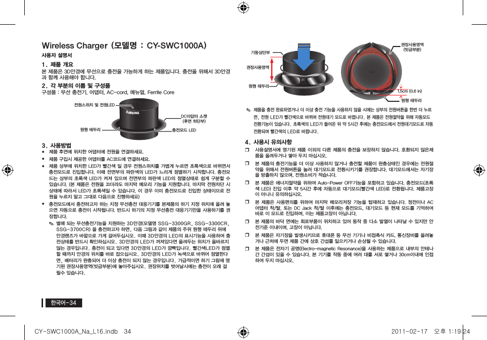 한국어-34Wireless Charger )모델명 : CY-SWC1000A(사용자 설명서1. 제품 개요본 제품은 3D안경에 무선으로 충전을 가능하게 하는 제품입니다. 충전을 위해서 3D안경과 함께 사용해야 합니다.2. 각 부분의 이름 및 구성품 구성품 : 무선 충전기, 어댑터, AC-cord, 매뉴얼, Ferrite Core3. 사용방법yy제품 후면에 위치한 어댑터에 전원을 연결하세요.yy제품 구입시 제공한 어댑터를 AC코드에 연결하세요.yy제품 상부에 위치한 LED가 빨간색 일 경우 전원스위치를 가볍게 누르면 초록색으로 바뀌면서 충전모드로 진입합니다. 이때 전면부의 파란색의 LED가 느리게 점멸하기 시작합니다. 충전모드는 상부의 초록색 LED가 켜져  있으며 전면부의  파란색 LED의  점멸상태로 쉽게  구분할 수 있습니다. (본 제품은 전원을 끄더라도 마지막 메모리 기능을 지원합니다. 마지막 전원차단 시 상태에 따라서 LED가 초록색일 수 있습니다. 이 경우 이미 충전모드로 진입한 상태이므로 전원을 누르지 말고 그대로 다음으로 진행하세요)yy충전모드에서 충전하고자 하는 지정 무선충전 대응기기를 본제품의 하기 지정 위치에 올려 놓으면 자동으로 충전이 시작됩니다. 반드시 하기의 지정 무선충전 대응기기만을 사용하기를 권장합니다.y✎별매 되는 무선충전기능을 지원하는 3D안경(모델명 SSG-3300GR, SSG-3300CR, SSG-3700CR) 을 충전하고자 하면, 다음 그림과 같이 제품의 주위 원형 테두리 위에 안경렌즈가 바깥으로 가게 걸어두십시오. 이때 3D안경의 LED의 표시기능을 사용하여 충전상태를 반드시 확인하십시오. 3D안경의 LED가 꺼져있다면 올려두는 위치가 올바르지 않는 경우입니다. 충전이 되고 있다면 3D안경의 LED가 깜빡입니다. 빨간색LED가 점멸할 때까지 안경의 위치를 바로 잡으십시오. 3D안경의 LED가 녹색으로 바뀌어 점멸한다면, 배터리가 완충되어 더 이상 충전이 되지 않는 경우입니다. 가급적이면 하기 그림에 명기된 권장사용영역(빗금부분)에 놓아주십시오. 권장위치를 벗어날시에는 충전이 오래 걸릴수 있습니다.y✎제품을 충전 완료하였거나 더 이상 충전 기능을 사용하지 않을 시에는 상부의 전원버튼을 한번 더 누르면, 전원 LED가 빨간색으로 바뀌며 전원대기 모드로 바뀝니다. 본 제품은 전원절약을 위해 자동모드 전환기능이 있습니다. 초록색의 LED가 들어온 뒤 약 5시간 후에는 충전모드에서 전원대기모드로 자동 전환되며 빨간색의 LED로 바뀝니다.4. 사용시 유의사항 y사용설명서에 명기된 제품 이외의 다른 제품의 충전을 보장하지 않습니다. 호환되지 않은제품을 올려두거나 쌓아 두지 마십시오.y본 제품의 충전기능을 더 이상 사용하지 않거나 충전할 제품이 완충상태인 경우에는 전원절약을 위해서 전원버튼을 눌러 대기모드로 전환시키기를 권장합니다. 대기모드에서는 자기장을 방출하지 않으며, 전원소비가 적습니다.y본 제품은 에너지절약을 위하여 Auto-Power OFF기능을 포함하고 있습니다. 충전모드(초록색 LED) 진입 이후 약  5시간 후에  자동으로 대기모드(빨간색  LED)로 전환됩니다.  제품고장이 아니니 유의하십시오.y본 제품은  사용편의를 위하여  마지막  메모리저장 기능을  탑재하고 있습니다.  정전이나 AC 어댑터 착/탈, 또는 DC  Jack 착/탈  이후에는 충전모드, 대기모드 등 현재  모드를 기억하여 바로 이 모드로 진입하며, 이는 제품고장이 아닙니다.y본 제품의 바닥 면에는 회로부품이 위치하고 있어 동작 중 다소 발열이 나타날 수 있지만 안전기준 이내이며, 고장이 아닙니다.y본 제품은 자기장을 발생시키므로 휴대폰 등 무선 기기나 비접촉식 카드, 통신장비를 올려놓거나 근처에 두면 제품 간에 상호 간섭를 일으키거나 손상될 수 있습니다.y본 제품은 전자기 공명(Electro-magnetic Resonance)을 사용하는 제품으로 내부의 안테나간 간섭이 있을 수 있습니다. 본 기기를 작동 중에 여러 대를 서로 쌓거나 30cm이내에 인접하여 두지 마십시오. GAGIB;전원스위치 및 전원LEDDC아답터 소켓(후면 하단부)원형 테두리 충전모드 LED권장사용영역원형 테두리기둥상단부권장사용영역(빗금부분)원형 테두리1.5cm (0.6 in)CY-SWC1000A_Na_L16.indb   34 2011-02-17   오후 1:19:24