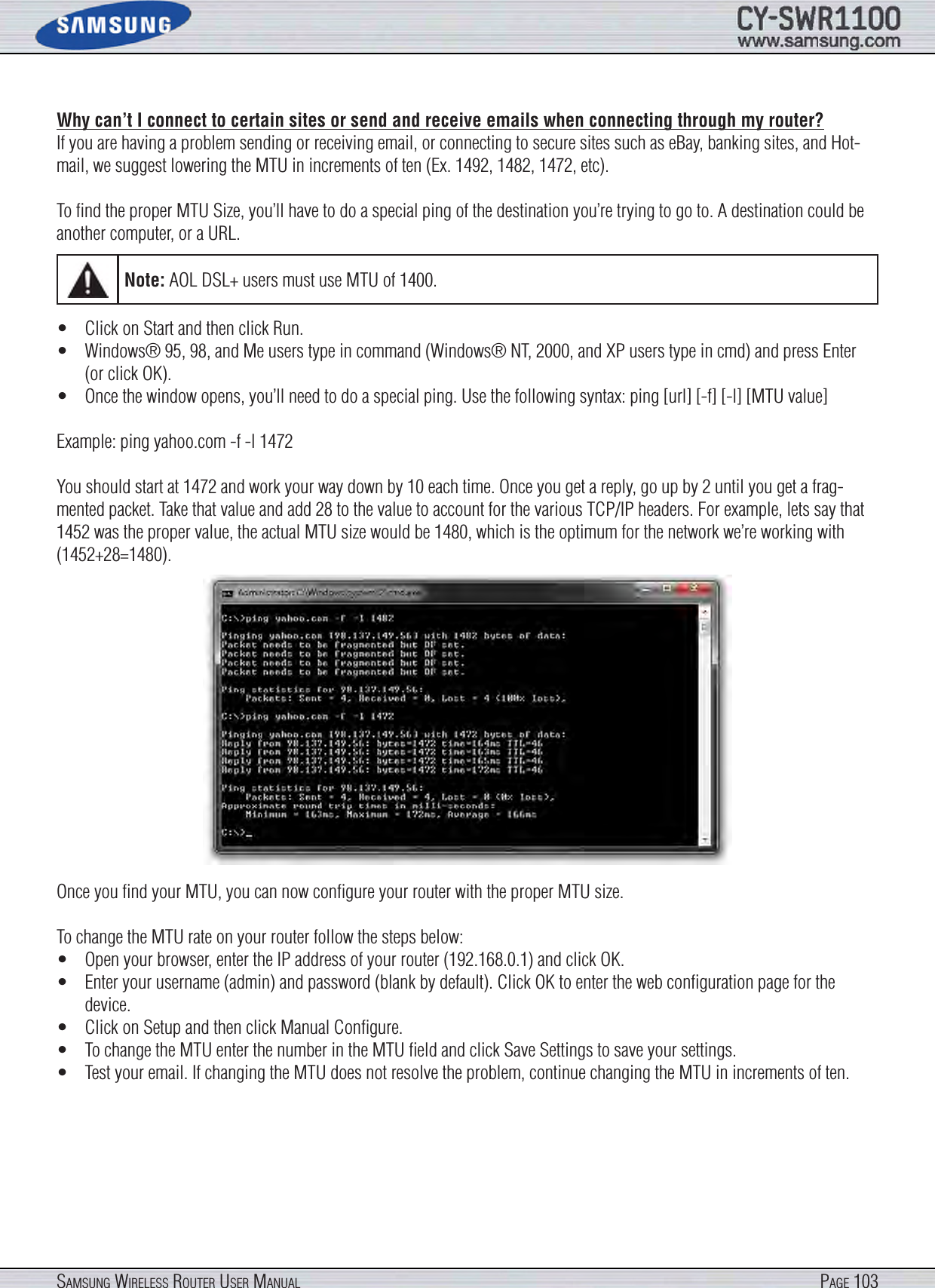 Page 103SamSung WireleSS router uSer manualWhy can’t I connect to certain sites or send and receive emails when connecting through my router?If you are having a problem sending or receiving email, or connecting to secure sites such as eBay, banking sites, and Hot-mail, we suggest lowering the MTU in increments of ten (Ex. 1492, 1482, 1472, etc).To ﬁnd the proper MTU Size, you’ll have to do a special ping of the destination you’re trying to go to. A destination could be another computer, or a URL.•  Click on Start and then click Run.•  Windows® 95, 98, and Me users type in command (Windows® NT, 2000, and XP users type in cmd) and press Enter (or click OK).•  Once the window opens, you’ll need to do a special ping. Use the following syntax: ping [url] [-f] [-l] [MTU value]Example: ping yahoo.com -f -l 1472You should start at 1472 and work your way down by 10 each time. Once you get a reply, go up by 2 until you get a frag-mented packet. Take that value and add 28 to the value to account for the various TCP/IP headers. For example, lets say that 1452 was the proper value, the actual MTU size would be 1480, which is the optimum for the network we’re working with (1452+28=1480).Once you ﬁnd your MTU, you can now conﬁgure your router with the proper MTU size.To change the MTU rate on your router follow the steps below:•  Open your browser, enter the IP address of your router (192.168.0.1) and click OK.•  Enter your username (admin) and password (blank by default). Click OK to enter the web conﬁguration page for the device.•  Click on Setup and then click Manual Conﬁgure.•  To change the MTU enter the number in the MTU ﬁeld and click Save Settings to save your settings.•  Test your email. If changing the MTU does not resolve the problem, continue changing the MTU in increments of ten.Note: AOL DSL+ users must use MTU of 1400.