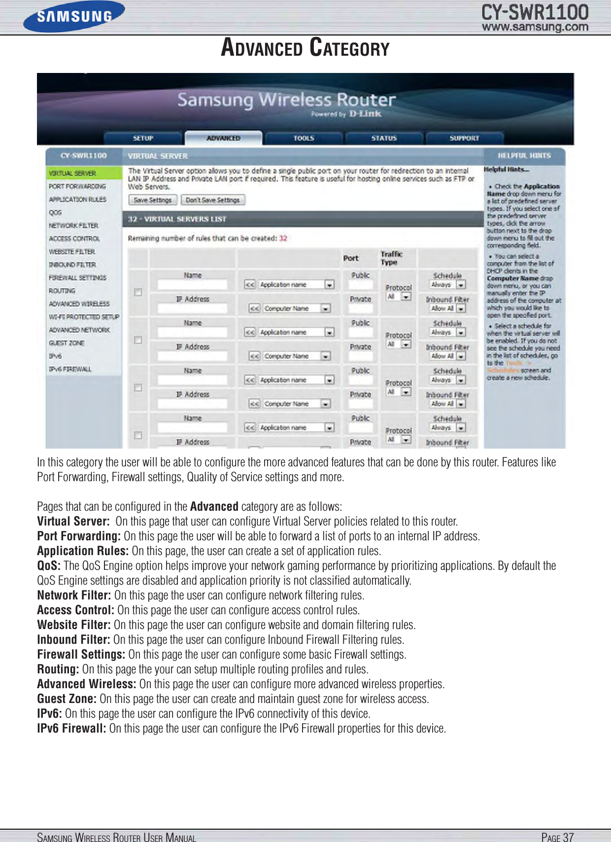 Page 37SamSung WireleSS router uSer manualadVanced categoryIn this category the user will be able to conﬁgure the more advanced features that can be done by this router. Features like Port Forwarding, Firewall settings, Quality of Service settings and more.Pages that can be conﬁgured in the Advanced category are as follows:Virtual Server:  On this page that user can conﬁgure Virtual Server policies related to this router.Port Forwarding: On this page the user will be able to forward a list of ports to an internal IP address. Application Rules: On this page, the user can create a set of application rules.QoS: The QoS Engine option helps improve your network gaming performance by prioritizing applications. By default the QoS Engine settings are disabled and application priority is not classiﬁed automatically.Network Filter: On this page the user can conﬁgure network ﬁltering rules.Access Control: On this page the user can conﬁgure access control rules.Website Filter: On this page the user can conﬁgure website and domain ﬁltering rules.Inbound Filter: On this page the user can conﬁgure Inbound Firewall Filtering rules.Firewall Settings: On this page the user can conﬁgure some basic Firewall settings.Routing: On this page the your can setup multiple routing proﬁles and rules.Advanced Wireless: On this page the user can conﬁgure more advanced wireless properties.Guest Zone: On this page the user can create and maintain guest zone for wireless access.IPv6: On this page the user can conﬁgure the IPv6 connectivity of this device.IPv6 Firewall: On this page the user can conﬁgure the IPv6 Firewall properties for this device.