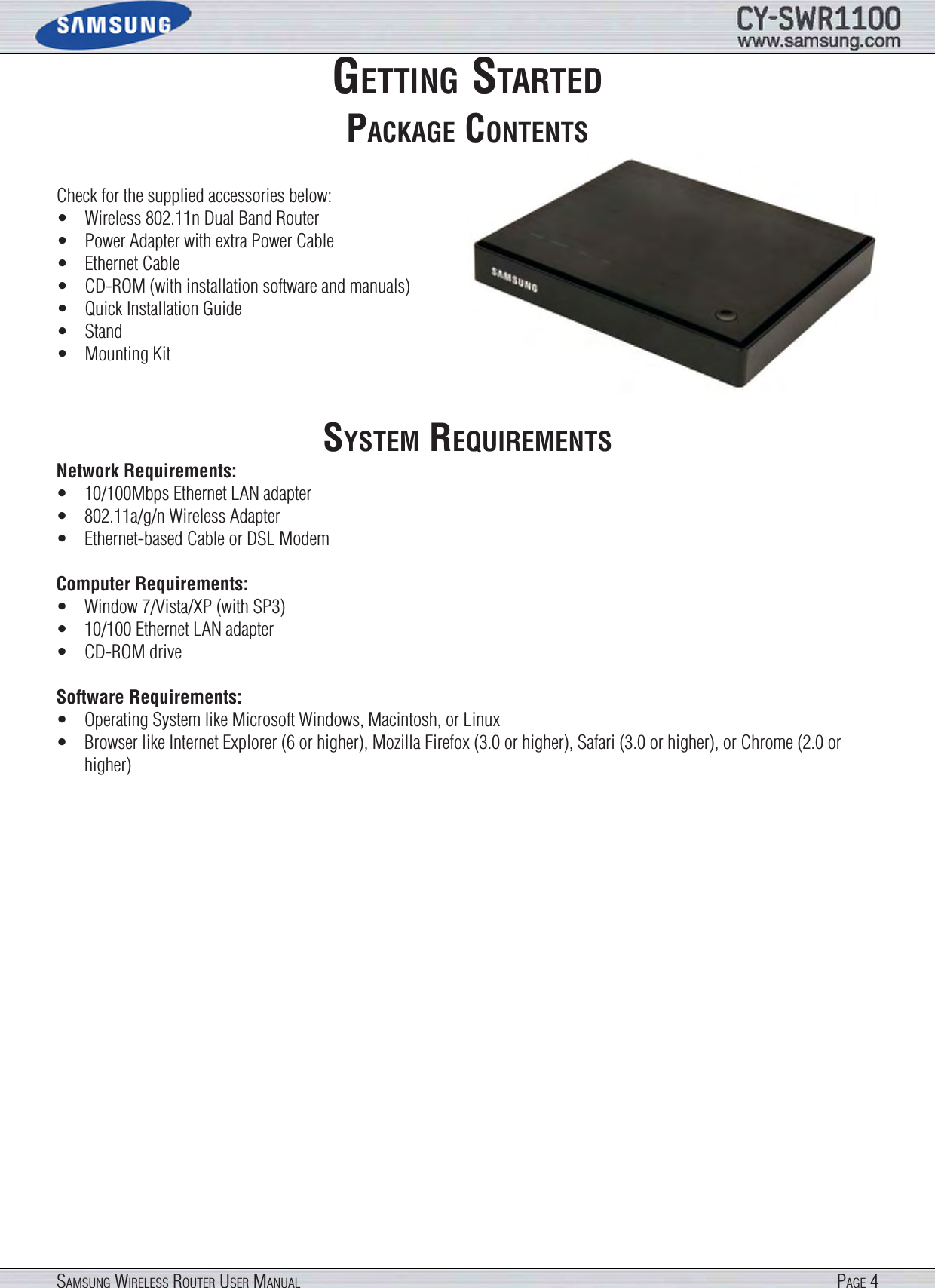 Page 4SamSung WireleSS router uSer manualgettIng StartedPackage contentSCheck for the supplied accessories below:•  Wireless 802.11n Dual Band Router•  Power Adapter with extra Power Cable•  Ethernet Cable•  CD-ROM (with installation software and manuals)•  Quick Installation Guide•  Stand•  Mounting KitSyStem requIrementSNetwork Requirements: •  10/100Mbps Ethernet LAN adapter•  802.11a/g/n Wireless Adapter•  Ethernet-based Cable or DSL ModemComputer Requirements:•  Window 7/Vista/XP (with SP3)•  10/100 Ethernet LAN adapter•  CD-ROM driveSoftware Requirements:•  Operating System like Microsoft Windows, Macintosh, or Linux•  Browser like Internet Explorer (6 or higher), Mozilla Firefox (3.0 or higher), Safari (3.0 or higher), or Chrome (2.0 or higher)