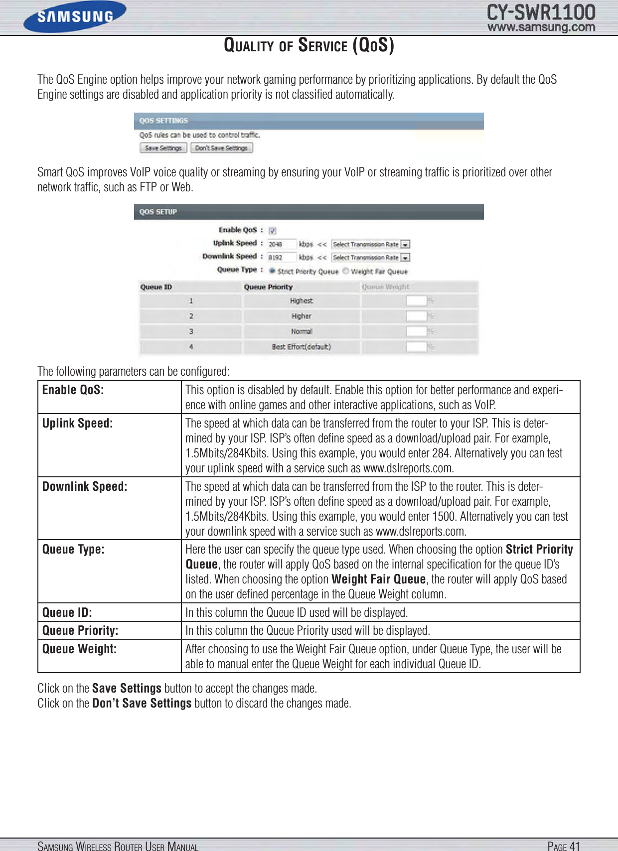 Page 41SamSung WireleSS router uSer manualqualIty of SerVIce (qoS)The QoS Engine option helps improve your network gaming performance by prioritizing applications. By default the QoS Engine settings are disabled and application priority is not classiﬁed automatically.Smart QoS improves VoIP voice quality or streaming by ensuring your VoIP or streaming trafﬁc is prioritized over other network trafﬁc, such as FTP or Web.The following parameters can be conﬁgured:Enable QoS: This option is disabled by default. Enable this option for better performance and experi-ence with online games and other interactive applications, such as VoIP.Uplink Speed: The speed at which data can be transferred from the router to your ISP. This is deter-mined by your ISP. ISP’s often deﬁne speed as a download/upload pair. For example, 1.5Mbits/284Kbits. Using this example, you would enter 284. Alternatively you can test your uplink speed with a service such as www.dslreports.com.Downlink Speed: The speed at which data can be transferred from the ISP to the router. This is deter-mined by your ISP. ISP’s often deﬁne speed as a download/upload pair. For example, 1.5Mbits/284Kbits. Using this example, you would enter 1500. Alternatively you can test your downlink speed with a service such as www.dslreports.com.Queue Type: Here the user can specify the queue type used. When choosing the option Strict Priority Queue, the router will apply QoS based on the internal speciﬁcation for the queue ID’s listed. When choosing the option Weight Fair Queue, the router will apply QoS based on the user deﬁned percentage in the Queue Weight column.Queue ID: In this column the Queue ID used will be displayed.Queue Priority: In this column the Queue Priority used will be displayed.Queue Weight: After choosing to use the Weight Fair Queue option, under Queue Type, the user will be able to manual enter the Queue Weight for each individual Queue ID.Click on the Save Settings button to accept the changes made.Click on the Don’t Save Settings button to discard the changes made.