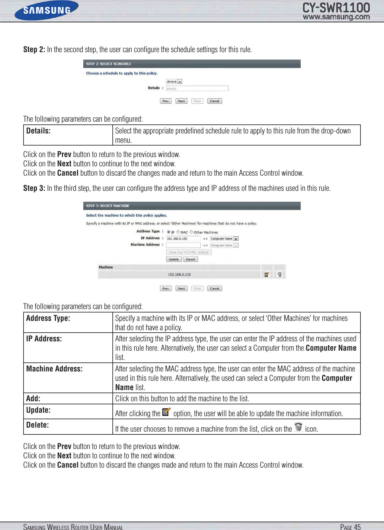 Page 45SamSung WireleSS router uSer manualStep 2: In the second step, the user can conﬁgure the schedule settings for this rule.The following parameters can be conﬁgured:Details: Select the appropriate predeﬁned schedule rule to apply to this rule from the drop-down menu.Click on the Prev button to return to the previous window.Click on the Next button to continue to the next window.Click on the Cancel button to discard the changes made and return to the main Access Control window.Step 3: In the third step, the user can conﬁgure the address type and IP address of the machines used in this rule.The following parameters can be conﬁgured:Address Type: Specify a machine with its IP or MAC address, or select ‘Other Machines’ for machines that do not have a policy.IP Address: After selecting the IP address type, the user can enter the IP address of the machines used in this rule here. Alternatively, the user can select a Computer from the Computer Name list.Machine Address: After selecting the MAC address type, the user can enter the MAC address of the machine used in this rule here. Alternatively, the used can select a Computer from the Computer Name list.Add: Click on this button to add the machine to the list.Update: After clicking the   option, the user will be able to update the machine information.Delete: If the user chooses to remove a machine from the list, click on the   icon.Click on the Prev button to return to the previous window.Click on the Next button to continue to the next window.Click on the Cancel button to discard the changes made and return to the main Access Control window.