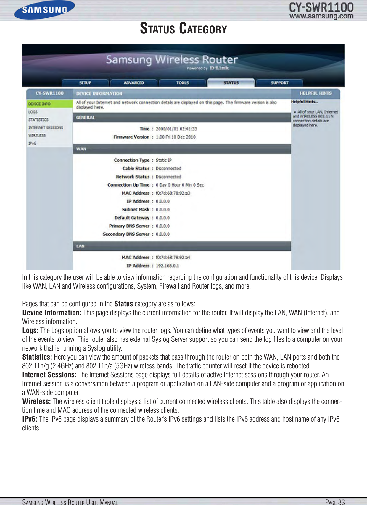 Page 83SamSung WireleSS router uSer manualStatuS categoryIn this category the user will be able to view information regarding the conﬁguration and functionality of this device. Displays like WAN, LAN and Wireless conﬁgurations, System, Firewall and Router logs, and more.Pages that can be conﬁgured in the Status category are as follows:Device Information: This page displays the current information for the router. It will display the LAN, WAN (Internet), and Wireless information. Logs: The Logs option allows you to view the router logs. You can deﬁne what types of events you want to view and the level of the events to view. This router also has external Syslog Server support so you can send the log ﬁles to a computer on your network that is running a Syslog utility.Statistics: Here you can view the amount of packets that pass through the router on both the WAN, LAN ports and both the 802.11n/g (2.4GHz) and 802.11n/a (5GHz) wireless bands. The trafﬁc counter will reset if the device is rebooted.Internet Sessions: The Internet Sessions page displays full details of active Internet sessions through your router. An Internet session is a conversation between a program or application on a LAN-side computer and a program or application on a WAN-side computer.Wireless: The wireless client table displays a list of current connected wireless clients. This table also displays the connec-tion time and MAC address of the connected wireless clients.IPv6: The IPv6 page displays a summary of the Router’s IPv6 settings and lists the IPv6 address and host name of any IPv6 clients.