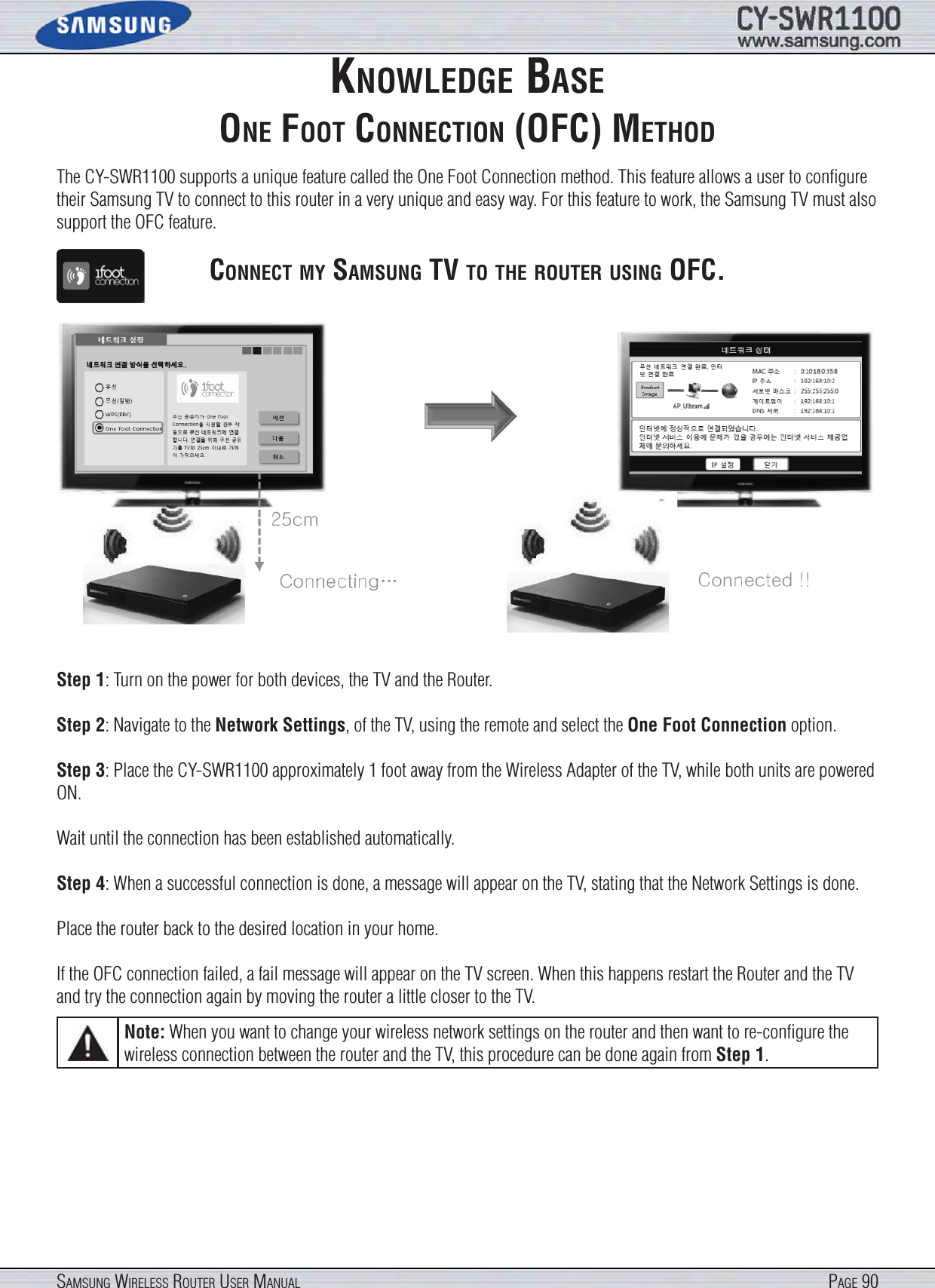 Page 90SamSung WireleSS router uSer manualknoWledge baSeone foot connectIon (ofc) methodThe CY-SWR1100 supports a unique feature called the One Foot Connection method. This feature allows a user to conﬁgure their Samsung TV to connect to this router in a very unique and easy way. For this feature to work, the Samsung TV must also support the OFC feature.connect my SamSung tV to the router uSIng ofc.Step 1: Turn on the power for both devices, the TV and the Router.Step 2: Navigate to the Network Settings, of the TV, using the remote and select the One Foot Connection option.Step 3: Place the CY-SWR1100 approximately 1 foot away from the Wireless Adapter of the TV, while both units are powered ON.Wait until the connection has been established automatically.Step 4: When a successful connection is done, a message will appear on the TV, stating that the Network Settings is done.Place the router back to the desired location in your home.If the OFC connection failed, a fail message will appear on the TV screen. When this happens restart the Router and the TV and try the connection again by moving the router a little closer to the TV.Note: When you want to change your wireless network settings on the router and then want to re-conﬁgure the wireless connection between the router and the TV, this procedure can be done again from Step 1.