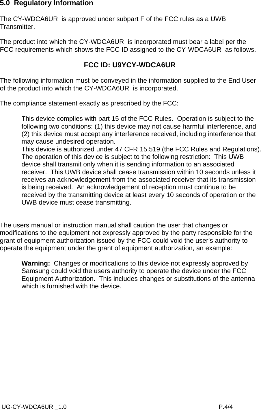  UG-CY-WDCA6UR _1.0                                                                                           P.4/4 5.0  Regulatory Information  The CY-WDCA6UR  is approved under subpart F of the FCC rules as a UWB Transmitter.  The product into which the CY-WDCA6UR  is incorporated must bear a label per the FCC requirements which shows the FCC ID assigned to the CY-WDCA6UR  as follows.  FCC ID: U9YCY-WDCA6UR   The following information must be conveyed in the information supplied to the End User of the product into which the CY-WDCA6UR  is incorporated.  The compliance statement exactly as prescribed by the FCC:  This device complies with part 15 of the FCC Rules.  Operation is subject to the following two conditions: (1) this device may not cause harmful interference, and (2) this device must accept any interference received, including interference that may cause undesired operation. This device is authorized under 47 CFR 15.519 (the FCC Rules and Regulations).  The operation of this device is subject to the following restriction:  This UWB device shall transmit only when it is sending information to an associated receiver.  This UWB device shall cease transmission within 10 seconds unless it receives an acknowledgement from the associated receiver that its transmission is being received.  An acknowledgement of reception must continue to be received by the transmitting device at least every 10 seconds of operation or the UWB device must cease transmitting.   The users manual or instruction manual shall caution the user that changes or modifications to the equipment not expressly approved by the party responsible for the grant of equipment authorization issued by the FCC could void the user’s authority to operate the equipment under the grant of equipment authorization, an example:  Warning:  Changes or modifications to this device not expressly approved by Samsung could void the users authority to operate the device under the FCC Equipment Authorization.  This includes changes or substitutions of the antenna which is furnished with the device.  