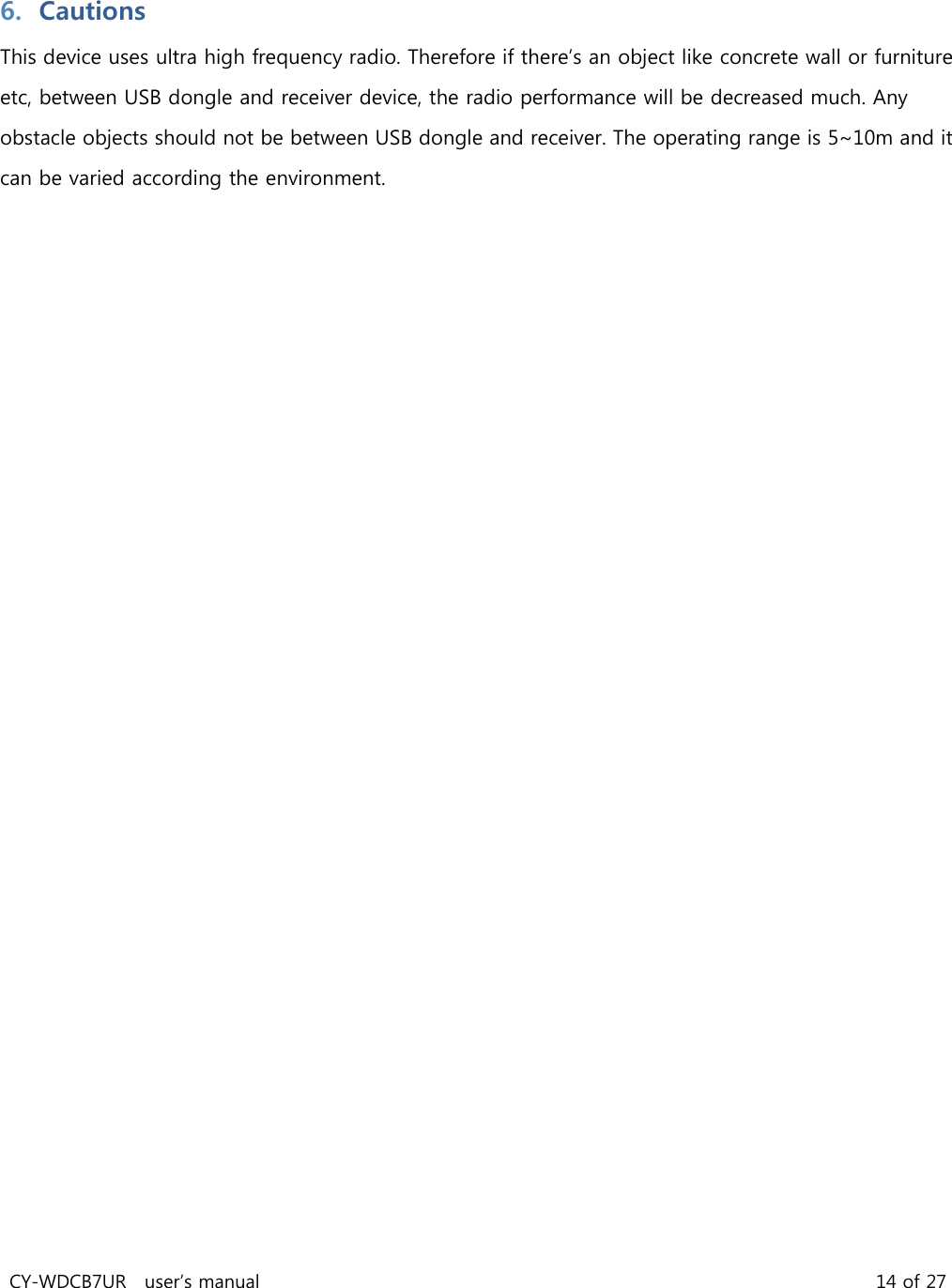 CY-WDCB7UR user’s manual 14 of 27 6. Cautions This device uses ultra high frequency radio. Therefore if there’s an object like concrete wall or furniture etc, between USB dongle and receiver device, the radio performance will be decreased much. Any obstacle objects should not be between USB dongle and receiver. The operating range is 5~10m and it can be varied according the environment.