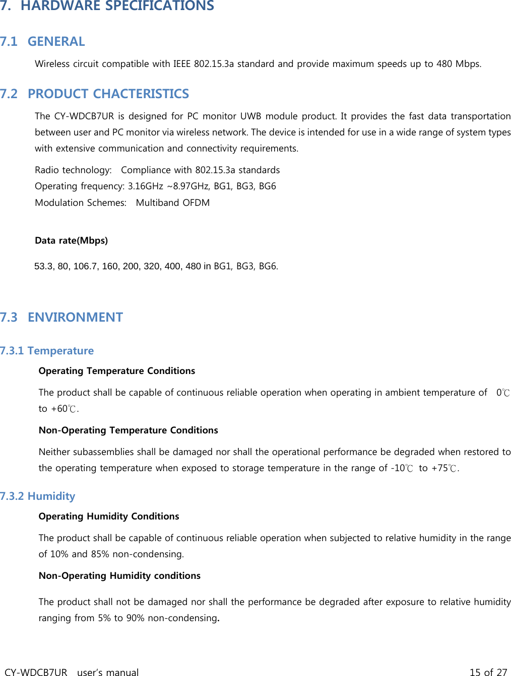 CY-WDCB7UR  user’s manual                                                                   15 of 27 7. HARDWARE SPECIFICATIONS   7.1 GENERAL   Wireless circuit compatible with IEEE 802.15.3a standard and provide maximum speeds up to 480 Mbps. 7.2 PRODUCT CHACTERISTICS   The CY-WDCB7UR is designed for PC monitor UWB module product. It provides the fast data transportation between user and PC monitor via wireless network. The device is intended for use in a wide range of system types with extensive communication and connectivity requirements.   Radio technology:    Compliance with 802.15.3a standards Operating frequency: 3.16GHz ~8.97GHz, BG1, BG3, BG6   Modulation Schemes:    Multiband OFDM    Data rate(Mbps)     53.3, 80, 106.7, 160, 200, 320, 400, 480 in BG1, BG3, BG6.   7.3 ENVIRONMENT   7.3.1 Temperature   Operating Temperature Conditions   The product shall be capable of continuous reliable operation when operating in ambient temperature of    0℃ to +60℃.   Non-Operating Temperature Conditions   Neither subassemblies shall be damaged nor shall the operational performance be degraded when restored to the operating temperature when exposed to storage temperature in the range of -10℃ to +75℃.   7.3.2 Humidity   Operating Humidity Conditions   The product shall be capable of continuous reliable operation when subjected to relative humidity in the range of 10% and 85% non-condensing. Non-Operating Humidity conditions The product shall not be damaged nor shall the performance be degraded after exposure to relative humidity ranging from 5% to 90% non-condensing.  