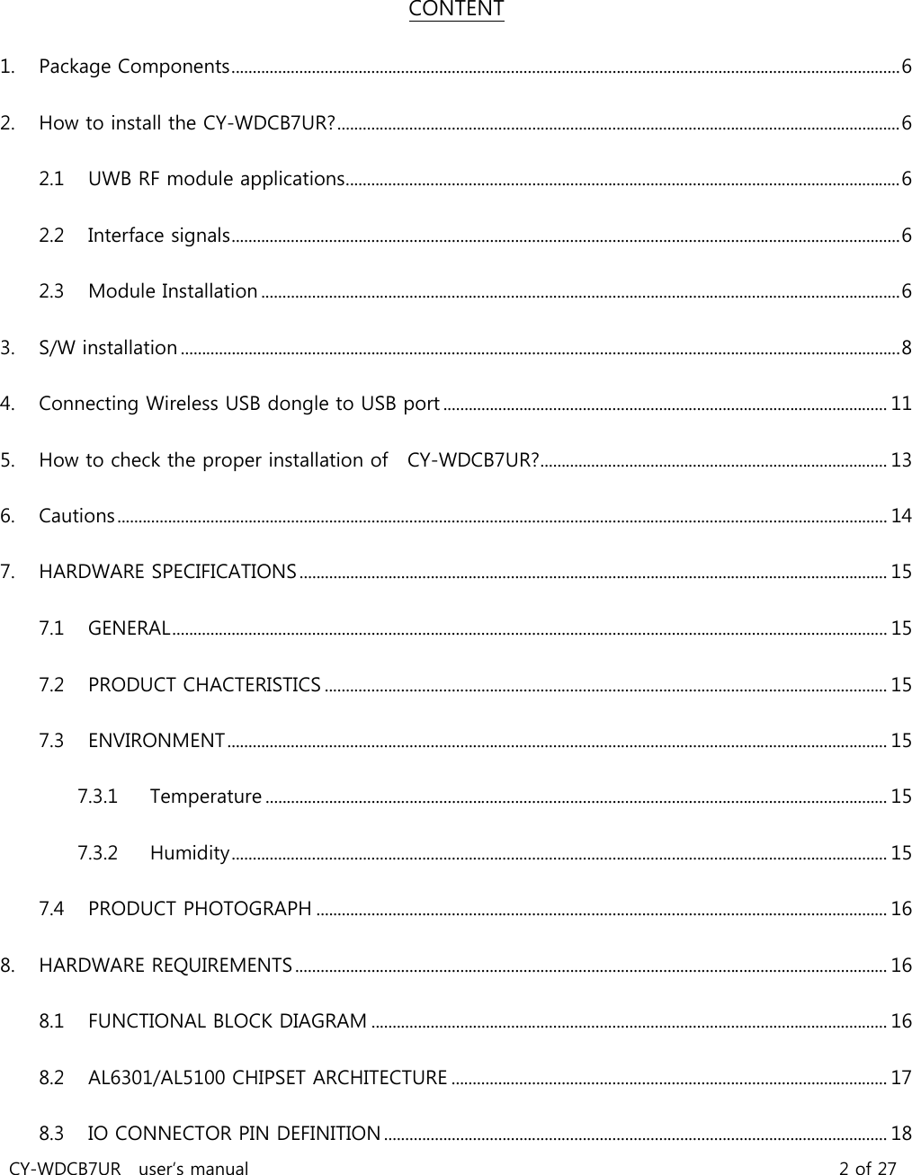 CY-WDCB7UR  user’s manual                                                                   2 of 27  CONTENT 1. Package Components .............................................................................................................................................................. 6 2. How to install the CY-WDCB7UR? ..................................................................................................................................... 6 2.1 UWB RF module applications ................................................................................................................................... 6 2.2 Interface signals .............................................................................................................................................................. 6 2.3 Module Installation ....................................................................................................................................................... 6 3. S/W installation .......................................................................................................................................................................... 8 4. Connecting Wireless USB dongle to USB port ......................................................................................................... 11 5. How to check the proper installation of    CY-WDCB7UR? .................................................................................. 13 6. Cautions ...................................................................................................................................................................................... 14 7. HARDWARE SPECIFICATIONS ........................................................................................................................................... 15 7.1 GENERAL ......................................................................................................................................................................... 15 7.2 PRODUCT CHACTERISTICS ..................................................................................................................................... 15 7.3 ENVIRONMENT ............................................................................................................................................................ 15 7.3.1 Temperature ................................................................................................................................................... 15 7.3.2 Humidity ........................................................................................................................................................... 15 7.4 PRODUCT PHOTOGRAPH ....................................................................................................................................... 16 8. HARDWARE REQUIREMENTS ............................................................................................................................................ 16 8.1 FUNCTIONAL BLOCK DIAGRAM .......................................................................................................................... 16 8.2 AL6301/AL5100 CHIPSET ARCHITECTURE ....................................................................................................... 17 8.3 IO CONNECTOR PIN DEFINITION ....................................................................................................................... 18 