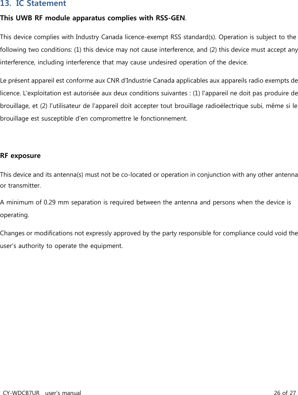 CY-WDCB7UR user’s manual 26 of 27 13. IC Statement This UWB RF module apparatus complies with RSS-GEN. This device complies with Industry Canada licence-exempt RSS standard(s). Operation is subject to the following two conditions: (1) this device may not cause interference, and (2) this device must accept any interference, including interference that may cause undesired operation of the device. Le présent appareil est conforme aux CNR d'Industrie Canada applicables aux appareils radio exempts de licence. L'exploitation est autorisée aux deux conditions suivantes : (1) l'appareil ne doit pas produire de brouillage, et (2) l'utilisateur de l'appareil doit accepter tout brouillage radioélectrique subi, même si le brouillage est susceptible d'en compromettre le fonctionnement. RF exposure This device and its antenna(s) must not be co-located or operation in conjunction with any other antenna or transmitter. A minimum of 0.29 mm separation is required between the antenna and persons when the device is operating. Changes or modifications not expressly approved by the party responsible for compliance could void the user’s authority to operate the equipment.