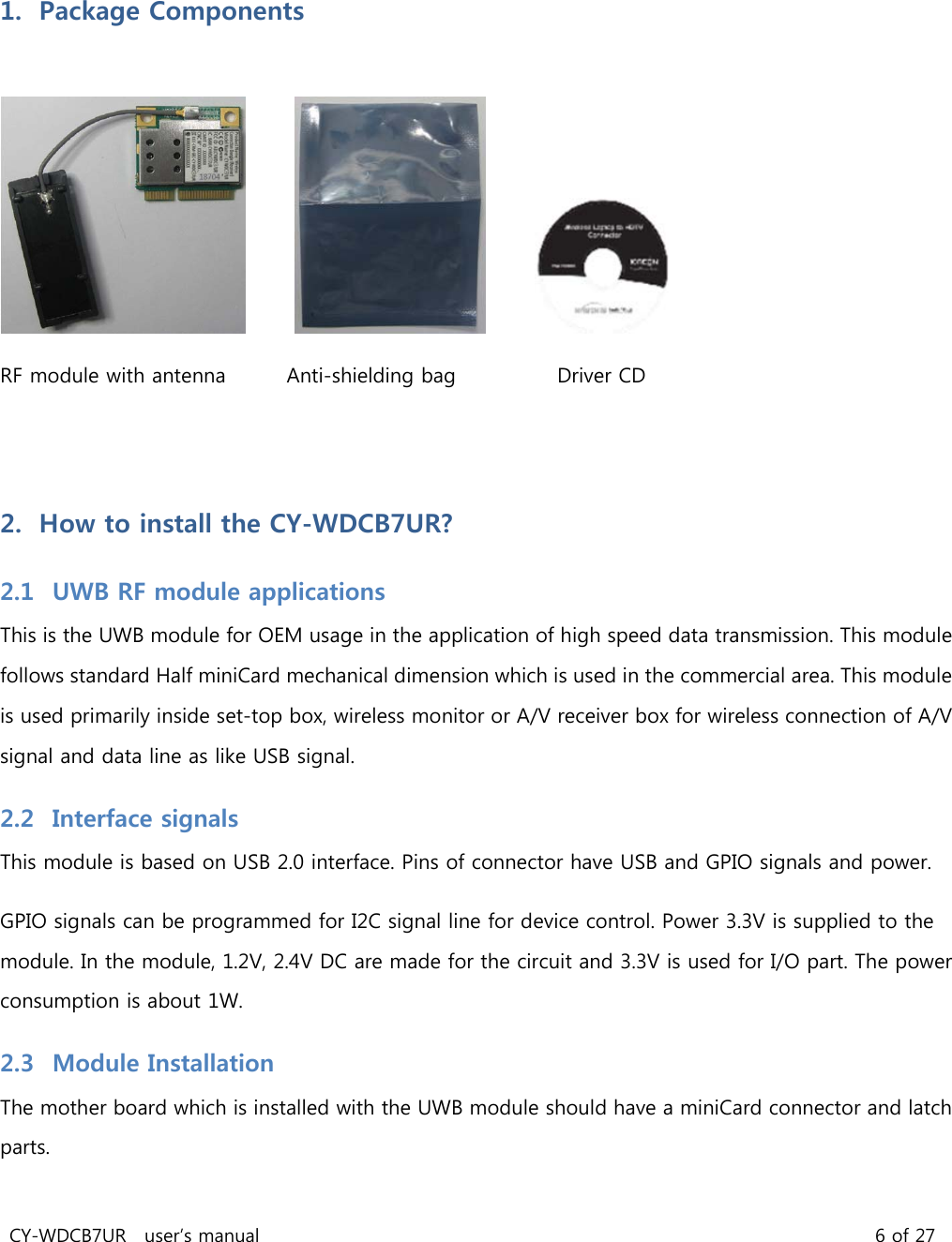 CY-WDCB7UR user’s manual 6 of 27 1. Package Components RF module with antenna Anti-shielding bag Driver CD 2. How to install the CY-WDCB7UR? 2.1 UWB RF module applications This is the UWB module for OEM usage in the application of high speed data transmission. This module follows standard Half miniCard mechanical dimension which is used in the commercial area. This module is used primarily inside set-top box, wireless monitor or A/V receiver box for wireless connection of A/V signal and data line as like USB signal. 2.2 Interface signals This module is based on USB 2.0 interface. Pins of connector have USB and GPIO signals and power. GPIO signals can be programmed for I2C signal line for device control. Power 3.3V is supplied to the module. In the module, 1.2V, 2.4V DC are made for the circuit and 3.3V is used for I/O part. The power consumption is about 1W. 2.3 Module Installation The mother board which is installed with the UWB module should have a miniCard connector and latch parts.