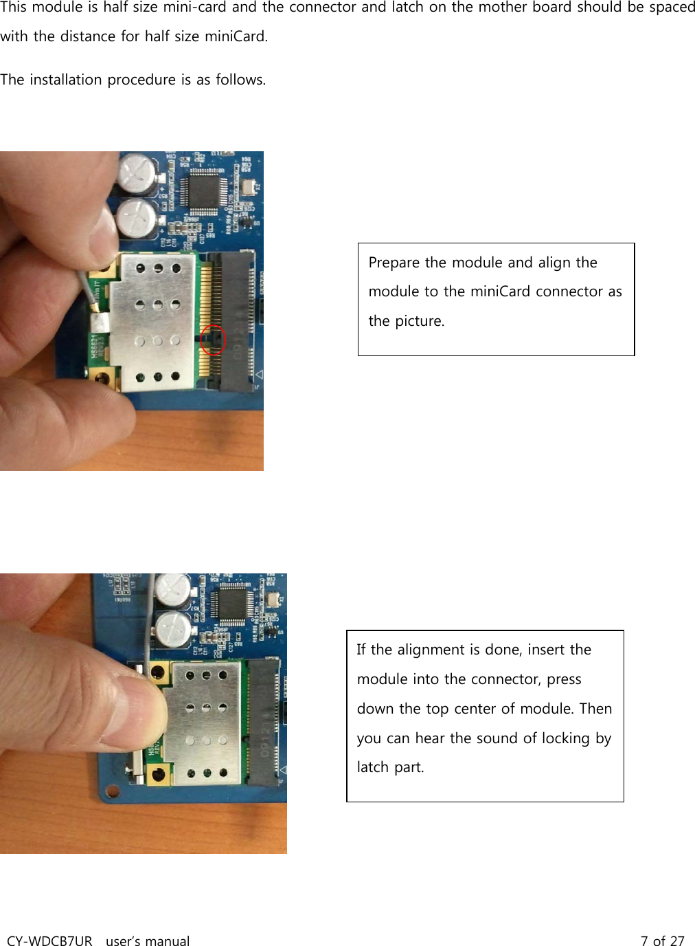 CY-WDCB7UR user’s manual 7 of 27 This module is half size mini-card and the connector and latch on the mother board should be spaced with the distance for half size miniCard. The installation procedure is as follows. Prepare the module and align the module to the miniCard connector as the picture. If the alignment is done, insert the module into the connector, press down the top center of module. Then you can hear the sound of locking by latch part.
