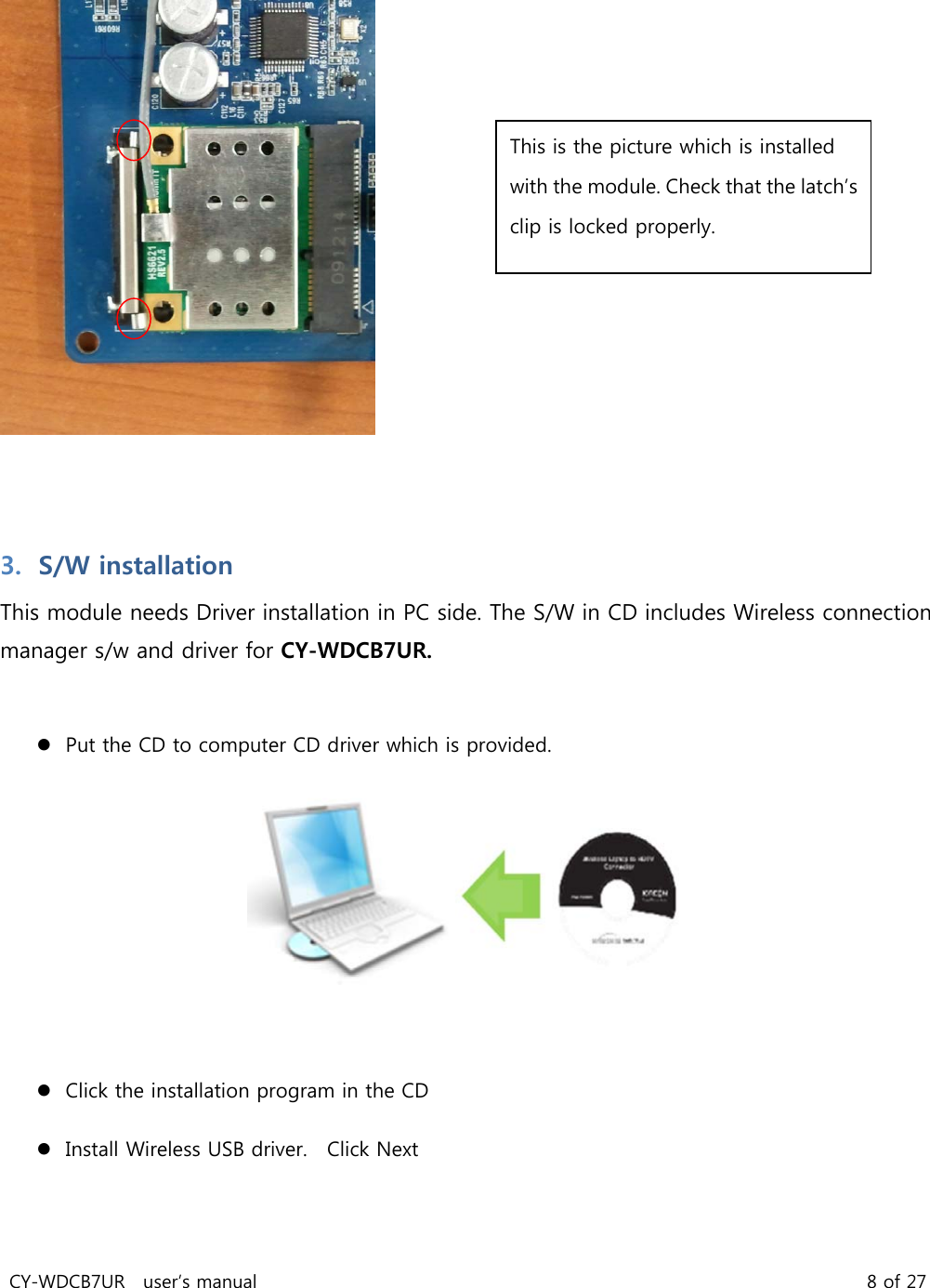 CY-WDCB7UR user’s manual 8 of 27 3. S/W installation This module needs Driver installation in PC side. The S/W in CD includes Wireless connection manager s/w and driver for CY-WDCB7UR. Put the CD to computer CD driver which is provided. Click the installation program in the CD Install Wireless USB driver. Click Next This is the picture which is installed with the module. Check that the latch’s clip is locked properly.