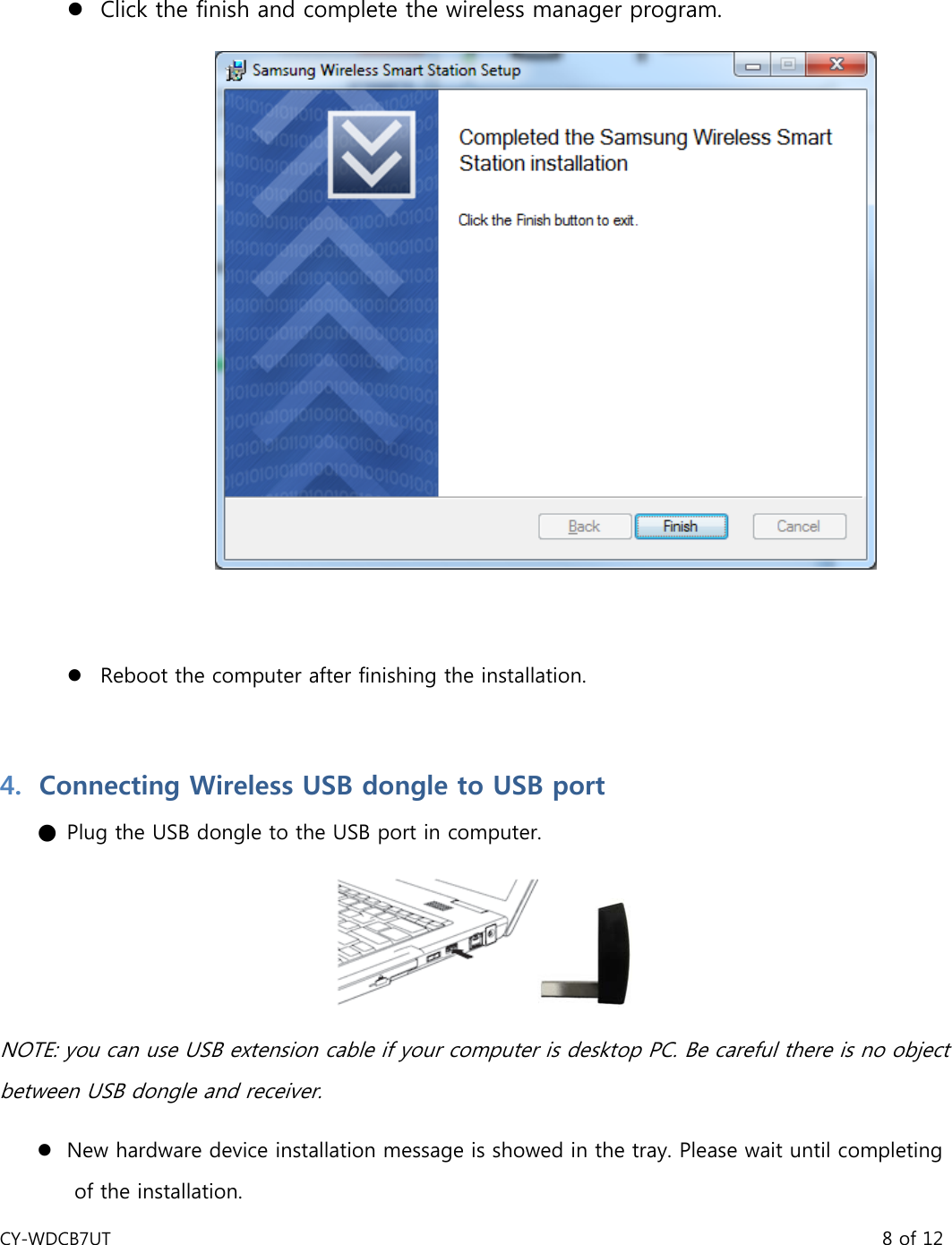 CY-WDCB7UT                                                                                       8 of 12  z Click the finish and complete the wireless manager program.     z Reboot the computer after finishing the installation.   4. Connecting Wireless USB dongle to USB port ● Plug the USB dongle to the USB port in computer.  NOTE: you can use USB extension cable if your computer is desktop PC. Be careful there is no object between USB dongle and receiver.   z New hardware device installation message is showed in the tray. Please wait until completing of the installation. 