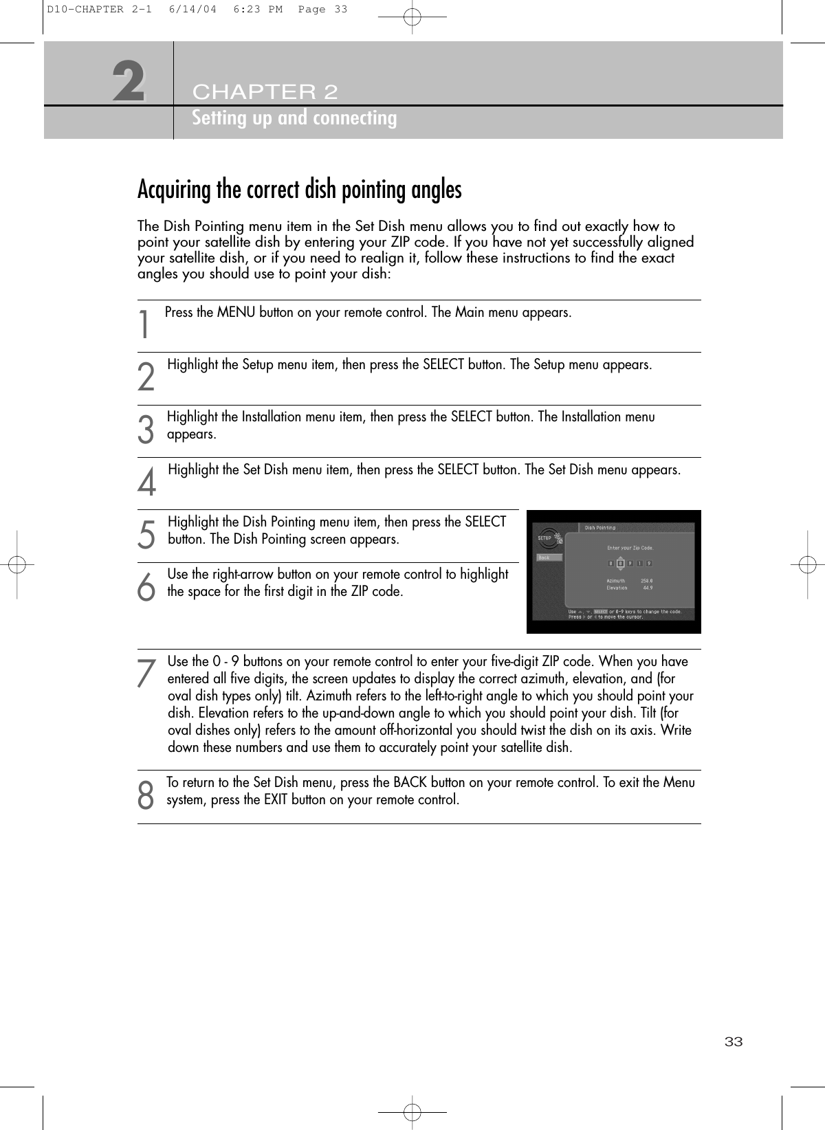 33CHAPTER 2Setting up and connecting22Acquiring the correct dish pointing anglesThe Dish Pointing menu item in the Set Dish menu allows you to find out exactly how topoint your satellite dish by entering your ZIP code. If you have not yet successfully alignedyour satellite dish, or if you need to realign it, follow these instructions to find the exactangles you should use to point your dish:1Press the MENU button on your remote control. The Main menu appears.2Highlight the Setup menu item, then press the SELECT button. The Setup menu appears.3Highlight the Installation menu item, then press the SELECT button. The Installation menuappears.4Highlight the Set Dish menu item, then press the SELECT button. The Set Dish menu appears.5Highlight the Dish Pointing menu item, then press the SELECTbutton. The Dish Pointing screen appears.6Use the right-arrow button on your remote control to highlightthe space for the first digit in the ZIP code.7Use the 0 - 9 buttons on your remote control to enter your five-digit ZIP code. When you haveentered all five digits, the screen updates to display the correct azimuth, elevation, and (for oval dish types only) tilt. Azimuth refers to the left-to-right angle to which you should point your dish. Elevation refers to the up-and-down angle to which you should point your dish. Tilt (for oval dishes only) refers to the amount off-horizontal you should twist the dish on its axis. Write down these numbers and use them to accurately point your satellite dish.8To return to the Set Dish menu, press the BACK button on your remote control. To exit the Menusystem, press the EXIT button on your remote control.D10-CHAPTER 2-1  6/14/04  6:23 PM  Page 33