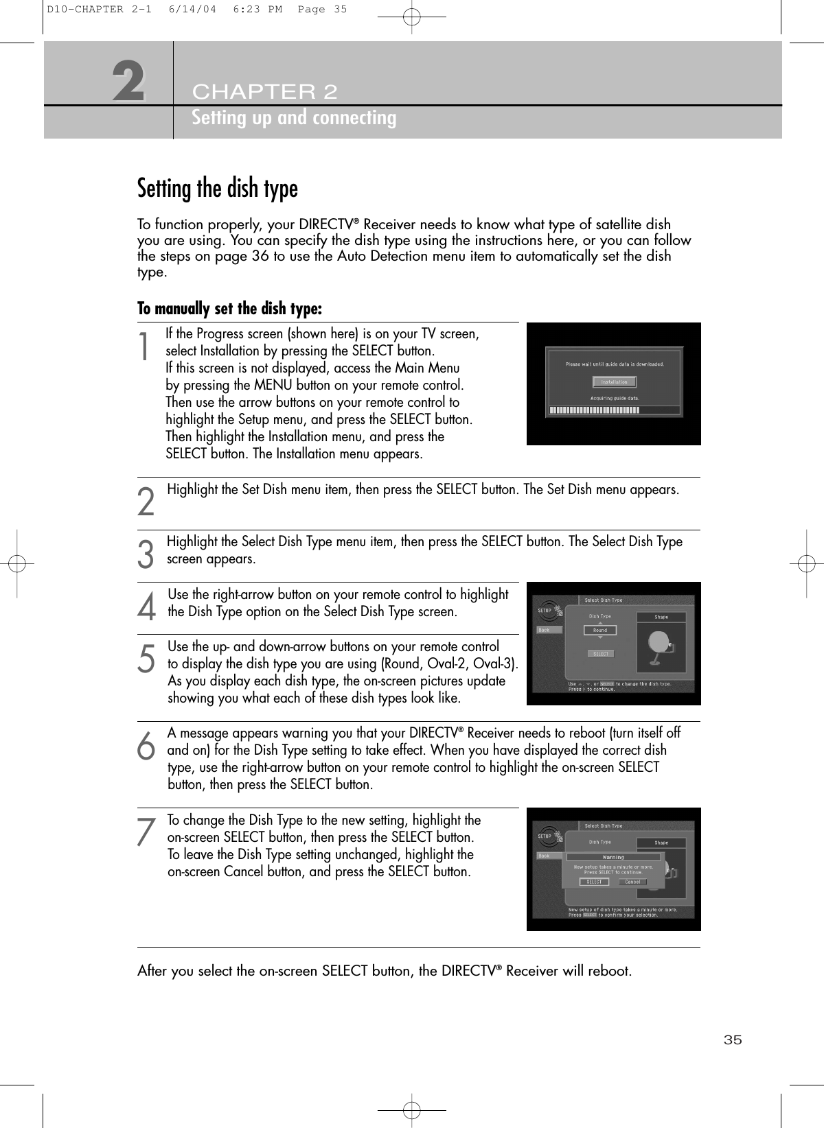 35CHAPTER 2Setting up and connecting22Setting the dish typeTo function properly, your DIRECTV®Receiver needs to know what type of satellite dish you are using. You can specify the dish type using the instructions here, or you can followthe steps on page 36 to use the Auto Detection menu item to automatically set the dishtype.To manually set the dish type:1If the Progress screen (shown here) is on your TV screen, select Installation by pressing the SELECT button. If this screen is not displayed, access the Main Menu by pressing the MENU button on your remote control. Then use the arrow buttons on your remote control to highlight the Setup menu, and press the SELECT button. Then highlight the Installation menu, and press the SELECT button. The Installation menu appears.2Highlight the Set Dish menu item, then press the SELECT button. The Set Dish menu appears.3Highlight the Select Dish Type menu item, then press the SELECT button. The Select Dish Typescreen appears.4Use the right-arrow button on your remote control to highlightthe Dish Type option on the Select Dish Type screen.5Use the up- and down-arrow buttons on your remote control to display the dish type you are using (Round, Oval-2, Oval-3).As you display each dish type, the on-screen pictures update showing you what each of these dish types look like.6A message appears warning you that your DIRECTV®Receiver needs to reboot (turn itself offand on) for the Dish Type setting to take effect. When you have displayed the correct dish type, use the right-arrow button on your remote control to highlight the on-screen SELECT button, then press the SELECT button.7To change the Dish Type to the new setting, highlight the on-screen SELECT button, then press the SELECT button. To leave the Dish Type setting unchanged, highlight the on-screen Cancel button, and press the SELECT button.After you select the on-screen SELECT button, the DIRECTV®Receiver will reboot. D10-CHAPTER 2-1  6/14/04  6:23 PM  Page 35