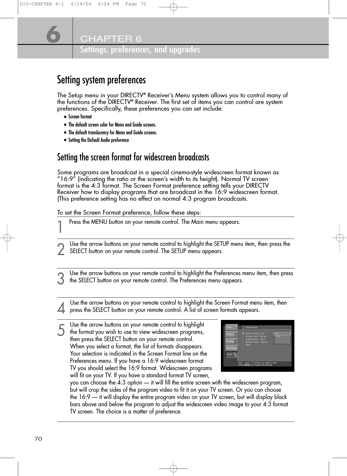 70CHAPTER 6Settings, preferences, and upgrades66Setting system preferencesThe Setup menu in your DIRECTV®Receiver’s Menu system allows you to control many ofthe functions of the DIRECTV®Receiver. The first set of items you can control are systempreferences. Specifically, these preferences you can set include:Screen formatThe default screen color for Menu and Guide screens.The default translucency for Menu and Guide screens.Setting the Default Audio preferenceSetting the screen format for widescreen broadcastsSome programs are broadcast in a special cinema-style widescreen format known as“16:9” (indicating the ratio or the screen’s width to its height). Normal TV screenformat is the 4:3 format. The Screen Format preference setting tells your DIRECTVReceiver how to display programs that are broadcast in the 16:9 widescreen format.(This preference setting has no effect on normal 4:3 program broadcasts.To set the Screen Format preference, follow these steps:1Press the MENU button on your remote control. The Main menu appears.2Use the arrow buttons on your remote control to highlight the SETUP menu item, then press theSELECT button on your remote control. The SETUP menu appears.3Use the arrow buttons on your remote control to highlight the Preferences menu item, then pressthe SELECT button on your remote control. The Preferences menu appears.4Use the arrow buttons on your remote control to highlight the Screen Format menu item, thenpress the SELECT button on your remote control. A list of screen formats appears.5Use the arrow buttons on your remote control to highlight the format you wish to use to view widescreen programs, then press the SELECT button on your remote control. When you select a format, the list of formats disappears. Your selection is indicated in the Screen Format line on the Preferences menu. If you have a 16:9 widescreen format TV you should select the 16:9 format. Widescreen programs will fit on your TV. If you have a standard format TV screen, you can choose the 4:3 option — it will fill the entire screen with the widescreen program, but will crop the sides of the program video to fit it on your TV screen. Or you can choose the 16:9 — it will display the entire program video on your TV screen, but will display black bars above and below the program to adjust the widescreen video image to your 4:3 format TV screen. The choice is a matter of preference.D10-CHAPTER 6-1  6/14/04  6:24 PM  Page 70