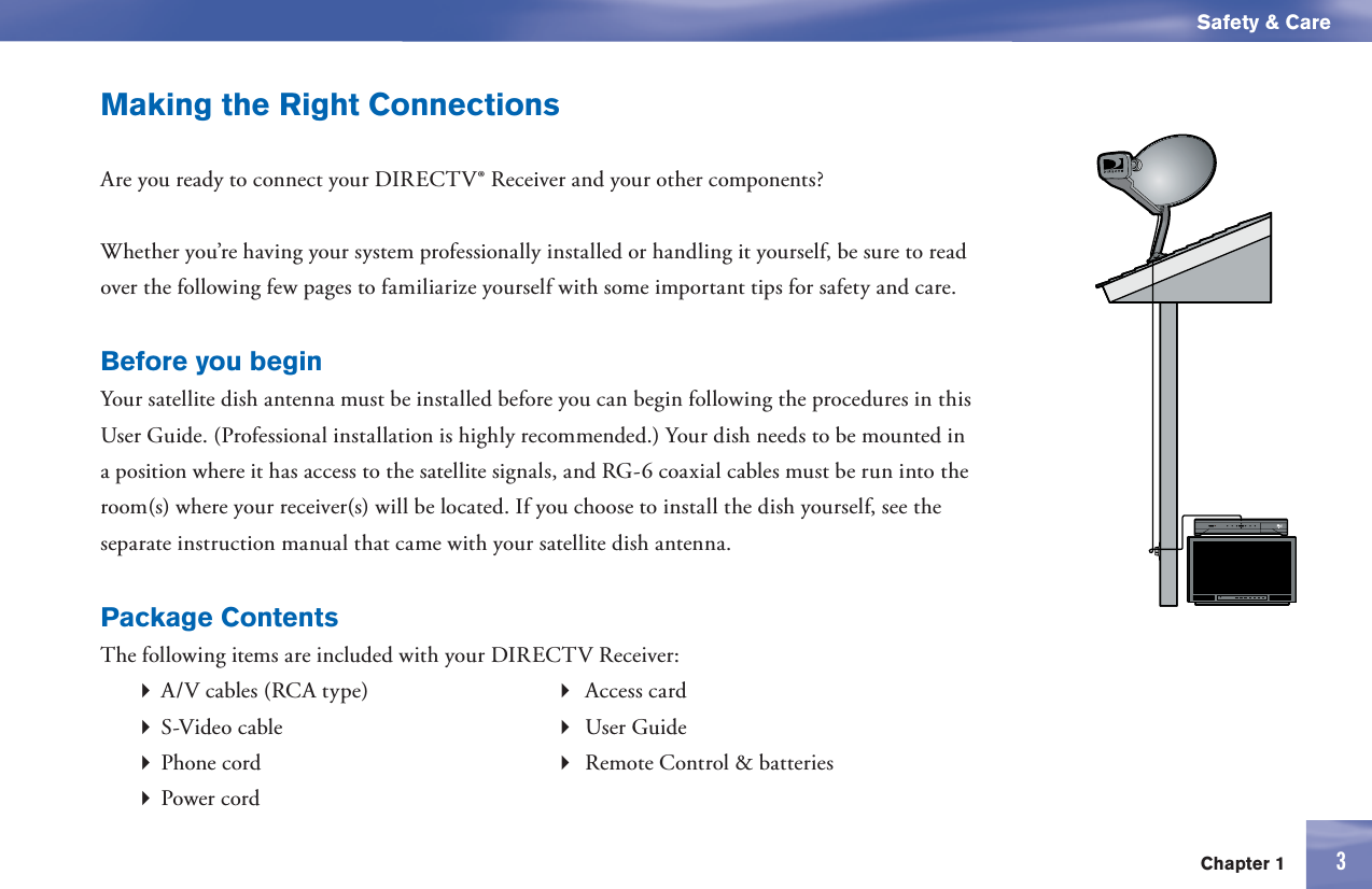 3Chapter 1Safety &amp; CareMaking the Right ConnectionsAre you ready to connect your DIRECTV® Receiver and your other components? Whether you’re having your system professionally installed or handling it yourself, be sure to read over the following few pages to familiarize yourself with some important tips for safety and care.Before you beginYour satellite dish antenna must be installed before you can begin following the procedures in this User Guide. (Professional installation is highly recommended.) Your dish needs to be mounted in a position where it has access to the satellite signals, and RG-6 coaxial cables must be run into the room(s) where your receiver(s) will be located. If you choose to install the dish yourself, see the separate instruction manual that came with your satellite dish antenna. Package ContentsThe following items are included with your DIRECTV Receiver: A/V cables (RCA type)   Access card S-Video cable   User Guide Phone cord    Remote Control &amp; batteries Power cord