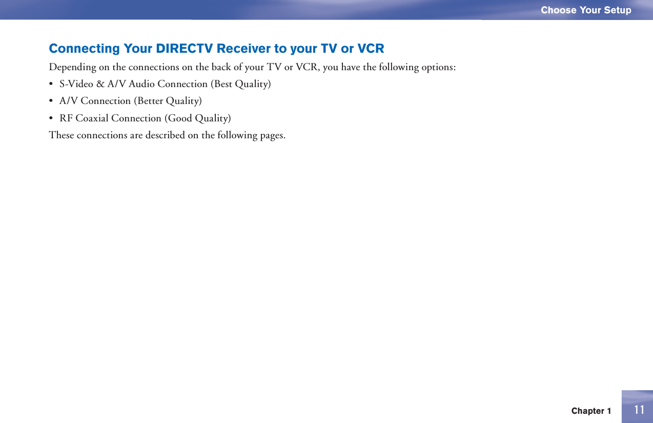 11Chapter 1Choose Your Setup11Connecting Your DIRECTV Receiver to your TV or VCRDepending on the connections on the back of your TV or VCR, you have the following options:•  S-Video &amp; A/V Audio Connection (Best Quality)•  A/V Connection (Better Quality)•  RF Coaxial Connection (Good Quality)These connections are described on the following pages.