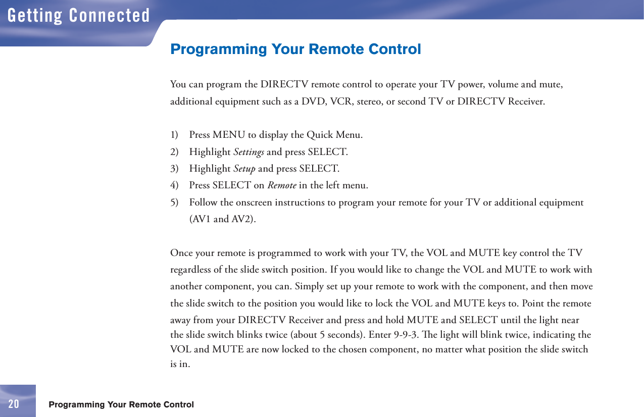 2020Getting ConnectedProgramming Your Remote ControlProgramming Your Remote ControlYou can program the DIRECTV      remote control to operate your TV power, volume and mute, additional equipment such as a DVD, VCR, stereo, or second TV or DIRECTV Receiver.1)   Press MENU to display the Quick Menu.2)   Highlight Settings and press SELECT.3)   Highlight Setup and press SELECT.4)   Press SELECT on Remote in the left menu.5)   Follow the onscreen instructions to program your remote for your TV or additional equipment (AV1 and AV2).Once your      remote is programmed to work with your TV, the VOL and  MUTE key control the TV regardless of the slide switch position. If you would like to change the VOL and  MUTE to work with another component, you can. Simply set up your      remote to work with the component, and then move the slide switch to the position you would like to lock the VOL and MUTE keys to. Point the remote away from your DIRECTV Receiver and press and hold MUTE and SELECT until the light near the slide switch blinks twice (about 5 seconds). Enter 9-9-3.   e light will blink twice, indicating the VOL and MUTE are now locked to the chosen component, no matter what position the slide switch is in.