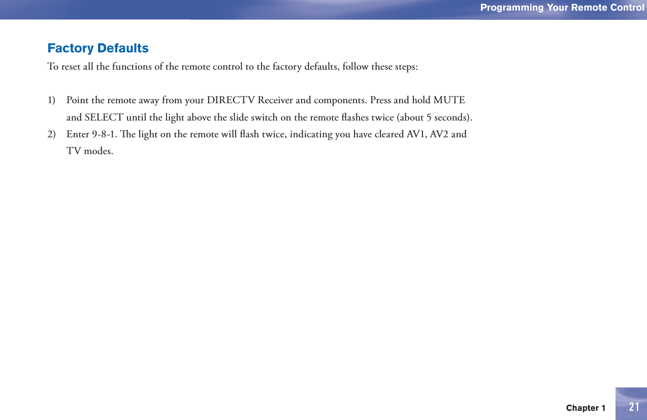 Chapter 1Section Title21Programming Your Remote Control21Factory DefaultsTo reset all the functions of the      remote control to the factory defaults, follow these steps:1)    Point the      remote away from your DIRECTV Receiver and components. Press and hold  MUTE and SELECT until the light above the slide switch on the      remote ﬂ ashes twice (about 5 seconds).2)   Enter 9-8-1.   e light on the      remote will ﬂ ash twice, indicating you have cleared AV1, AV2 and TV modes. 