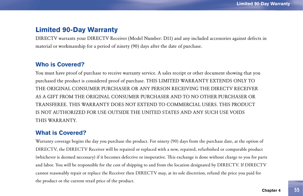 Chapter 4 55Limited 90-Day WarrantyLimited 90-Day WarrantyDIRECTV warrants your DIRECTV Receiver (Model Number: D11) and any included accessories against defects in material or workmanship for a period of ninety (90) days after the date of purchase. Who is Covered? You must have proof of purchase to receive  warranty service. A sales receipt or other document showing that you purchased the product is considered proof of purchase. THIS LIMITED WARRANTY EXTENDS ONLY TO THE ORIGINAL CONSUMER PURCHASER OR ANY PERSON RECEIVING THE DIRECTV RECEIVER AS A GIFT FROM THE ORIGINAL CONSUMER PURCHASER AND TO NO OTHER PURCHASER OR TRANSFEREE. THIS WARRANTY DOES NOT EXTEND TO COMMERCIAL USERS. THIS PRODUCT IS NOT AUTHORIZED FOR USE OUTSIDE THE UNITED STATES AND ANY SUCH USE VOIDS THIS WARRANTY.What is Covered?  Warranty coverage begins the day you purchase the product. For ninety (90) days from the purchase date, at the option of DIRECTV, the DIRECTV Receiver will be repaired or replaced with a new, repaired, refurbished or comparable product (whichever is deemed necessary) if it becomes defective or inoperative.   is exchange is done without charge to you for parts and labor. You will be responsible for the cost of shipping to and from the location designated by DIRECTV. If DIRECTV cannot reasonably repair or replace the Receiver then DIRECTV may, at its sole discretion, refund the price you paid for the product or the current retail price of the product. 