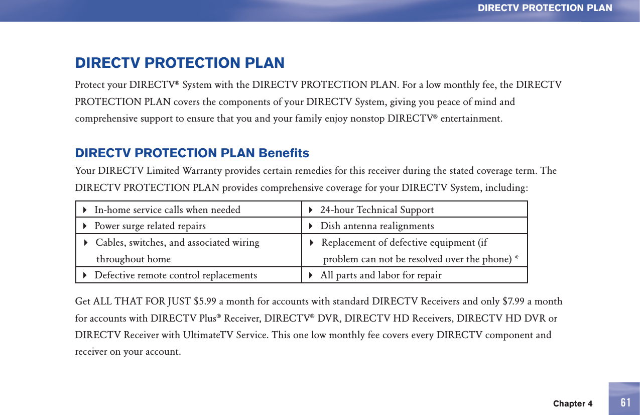 Chapter 4 61DIRECTV PROTECTION PLANDIRECTV PROTECTION PLANProtect your DIRECTV® System with the DIRECTV PROTECTION PLAN. For a low monthly fee, the DIRECTV PROTECTION PLAN covers the components of your DIRECTV System, giving you peace of mind and comprehensive support to ensure that you and your family enjoy nonstop DIRECTV® entertainment.DIRECTV PROTECTION PLAN BenefitsYour DIRECTV Limited Warranty provides certain remedies for this receiver during the stated coverage term. The DIRECTV PROTECTION PLAN provides comprehensive coverage for your DIRECTV System, including: In-home service calls when needed  24-hour Technical SupportPower surge related repairs  Dish antenna realignments Cables, switches, and associated wiring throughout homeReplacement of defective equipment (if problem can not be resolved over the phone) *Defective remote control replacements All parts and labor for repairGet ALL THAT FOR JUST $5.99 a month for accounts with standard DIRECTV Receivers and only $7.99 a month for accounts with DIRECTV Plus® Receiver, DIRECTV® DVR, DIRECTV HD Receivers, DIRECTV HD DVR or DIRECTV Receiver with UltimateTV Service. This one low monthly fee covers every DIRECTV component and receiver on your account.