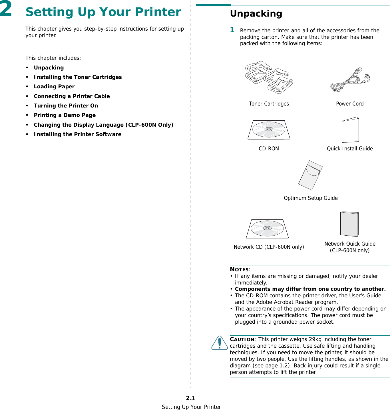 Setting Up Your Printer2.12Setting Up Your PrinterThis chapter gives you step-by-step instructions for setting up your printer.This chapter includes:•Unpacking• Installing the Toner Cartridges•Loading Paper• Connecting a Printer Cable• Turning the Printer On• Printing a Demo Page• Changing the Display Language (CLP-600N Only)• Installing the Printer SoftwareUnpacking1Remove the printer and all of the accessories from the packing carton. Make sure that the printer has been packed with the following items:NOTES:• If any items are missing or damaged, notify your dealer immediately. •Components may differ from one country to another.• The CD-ROM contains the printer driver, the User’s Guide, and the Adobe Acrobat Reader program.• The appearance of the power cord may differ depending on your country’s specifications. The power cord must be plugged into a grounded power socket.CAUTION: This printer weighs 29kg including the toner cartridges and the cassette. Use safe lifting and handling techniques. If you need to move the printer, it should be moved by two people. Use the lifting handles, as shown in the diagram (see page 1.2). Back injury could result if a single person attempts to lift the printer.Toner Cartridges Power CordCD-ROM Quick Install GuideOptimum Setup GuideNetwork CD (CLP-600N only) Network Quick Guide (CLP-600N only)
