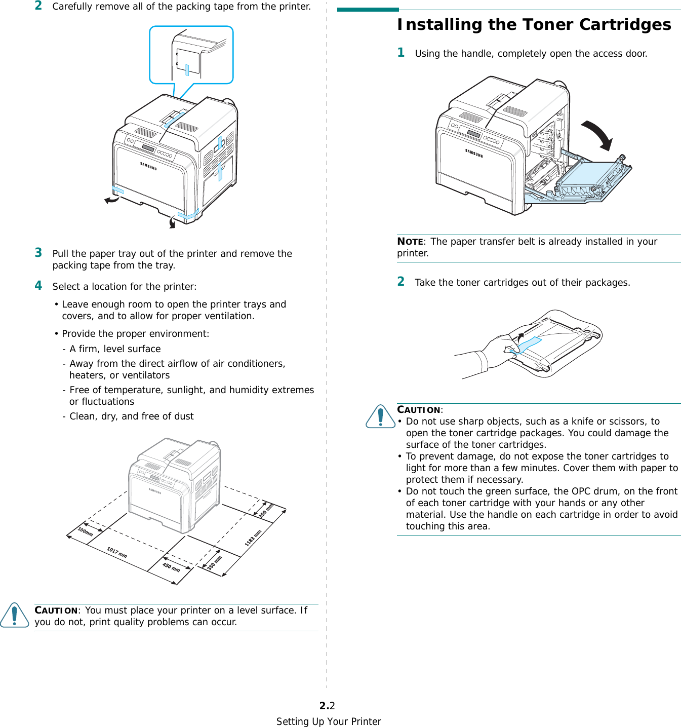 Setting Up Your Printer2.22Carefully remove all of the packing tape from the printer. 3Pull the paper tray out of the printer and remove the packing tape from the tray.4Select a location for the printer:• Leave enough room to open the printer trays and covers, and to allow for proper ventilation.• Provide the proper environment:- A firm, level surface- Away from the direct airflow of air conditioners, heaters, or ventilators- Free of temperature, sunlight, and humidity extremes or fluctuations- Clean, dry, and free of dustCAUTION: You must place your printer on a level surface. If you do not, print quality problems can occur.Installing the Toner Cartridges1Using the handle, completely open the access door. NOTE: The paper transfer belt is already installed in your printer.2Take the toner cartridges out of their packages.CAUTION:• Do not use sharp objects, such as a knife or scissors, to open the toner cartridge packages. You could damage the surface of the toner cartridges.• To prevent damage, do not expose the toner cartridges to light for more than a few minutes. Cover them with paper to protect them if necessary.• Do not touch the green surface, the OPC drum, on the front of each toner cartridge with your hands or any other material. Use the handle on each cartridge in order to avoid touching this area.