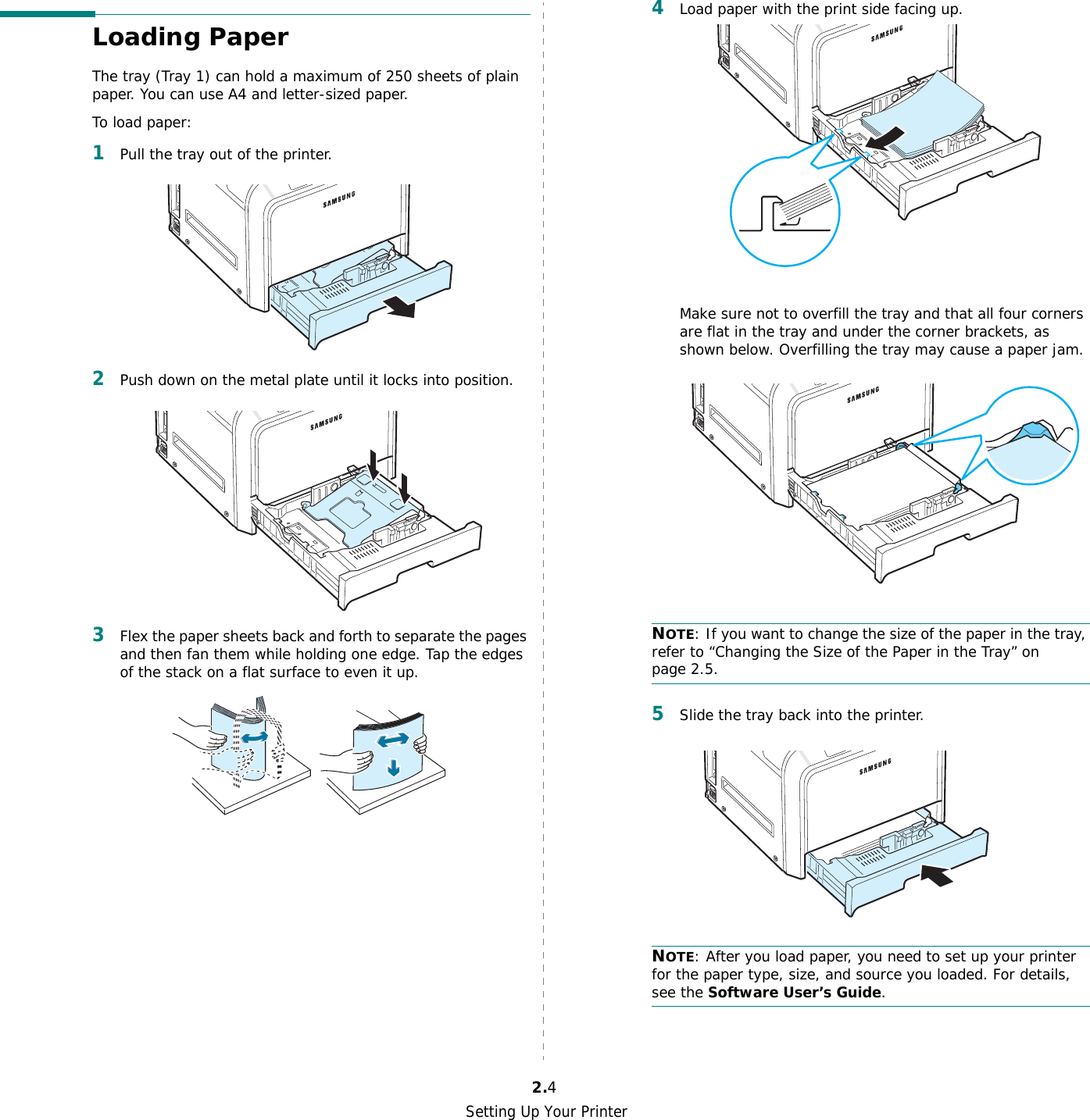 Setting Up Your Printer2.4Loading PaperThe tray (Tray 1) can hold a maximum of 250 sheets of plain paper. You can use A4 and letter-sized paper.To load paper:1Pull the tray out of the printer.2Push down on the metal plate until it locks into position.3Flex the paper sheets back and forth to separate the pages and then fan them while holding one edge. Tap the edges of the stack on a flat surface to even it up.4Load paper with the print side facing up.Make sure not to overfill the tray and that all four corners are flat in the tray and under the corner brackets, as shown below. Overfilling the tray may cause a paper jam.NOTE: If you want to change the size of the paper in the tray, refer to “Changing the Size of the Paper in the Tray” on page 2.5.5Slide the tray back into the printer.NOTE: After you load paper, you need to set up your printer for the paper type, size, and source you loaded. For details, see the Software User’s Guide.