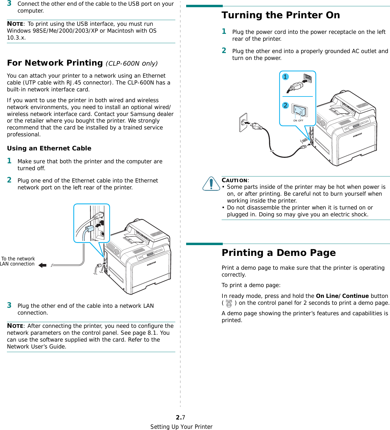 Setting Up Your Printer2.73Connect the other end of the cable to the USB port on your computer. NOTE: To print using the USB interface, you must run Windows 98SE/Me/2000/2003/XP or Macintosh with OS 10.3.x.For Network Printing (CLP-600N only)You can attach your printer to a network using an Ethernet cable (UTP cable with RJ.45 connector). The CLP-600N has a built-in network interface card.If you want to use the printer in both wired and wireless network environments, you need to install an optional wired/wireless network interface card. Contact your Samsung dealer or the retailer where you bought the printer. We strongly recommend that the card be installed by a trained service professional.Using an Ethernet Cable1Make sure that both the printer and the computer are turned off.2Plug one end of the Ethernet cable into the Ethernet network port on the left rear of the printer.3Plug the other end of the cable into a network LAN connection.NOTE: After connecting the printer, you need to configure the network parameters on the control panel. See page 8.1. You can use the software supplied with the card. Refer to the Network User’s Guide. To the networkLAN connectionTurning the Printer On1Plug the power cord into the power receptacle on the left rear of the printer. 2Plug the other end into a properly grounded AC outlet and turn on the power. CAUTION:• Some parts inside of the printer may be hot when power is on, or after printing. Be careful not to burn yourself when working inside the printer.• Do not disassemble the printer when it is turned on or plugged in. Doing so may give you an electric shock.Printing a Demo PagePrint a demo page to make sure that the printer is operating correctly.To print a demo page:In ready mode, press and hold the On Line/Continue button ( ) on the control panel for 2 seconds to print a demo page.A demo page showing the printer’s features and capabilities is printed.