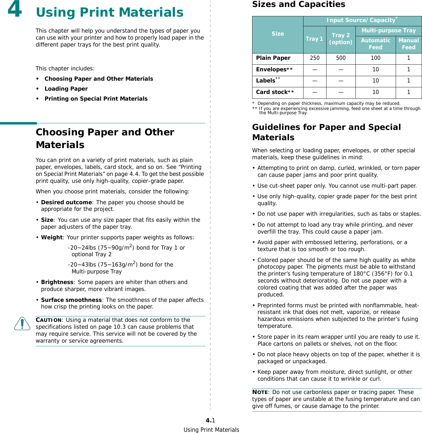 Using Print Materials4.14Using Print MaterialsThis chapter will help you understand the types of paper you can use with your printer and how to properly load paper in the different paper trays for the best print quality. This chapter includes:• Choosing Paper and Other Materials•Loading Paper• Printing on Special Print MaterialsChoosing Paper and Other MaterialsYou can print on a variety of print materials, such as plain paper, envelopes, labels, card stock, and so on. See “Printing on Special Print Materials” on page 4.4. To get the best possible print quality, use only high-quality, copier-grade paper.When you choose print materials, consider the following:•Desired outcome: The paper you choose should be appropriate for the project.•Size: You can use any size paper that fits easily within the paper adjusters of the paper tray.•Weight: Your printer supports paper weights as follows:                 -20~24lbs (75~90g/m2) bond for Tray 1 or            optional Tray 2                 -20~43lbs (75~163g/m2) bond for the            Multi-purpose Tray•Brightness: Some papers are whiter than others and produce sharper, more vibrant images. •Surface smoothness: The smoothness of the paper affects how crisp the printing looks on the paper.CAUTION: Using a material that does not conform to the specifications listed on page 10.3 can cause problems that may require service. This service will not be covered by the warranty or service agreements.Sizes and CapacitiesGuidelines for Paper and Special MaterialsWhen selecting or loading paper, envelopes, or other special materials, keep these guidelines in mind:• Attempting to print on damp, curled, wrinkled, or torn paper can cause paper jams and poor print quality.• Use cut-sheet paper only. You cannot use multi-part paper.• Use only high-quality, copier grade paper for the best print quality. • Do not use paper with irregularities, such as tabs or staples.• Do not attempt to load any tray while printing, and never overfill the tray. This could cause a paper jam.• Avoid paper with embossed lettering, perforations, or a texture that is too smooth or too rough.• Colored paper should be of the same high quality as white photocopy paper. The pigments must be able to withstand the printer’s fusing temperature of 180°C (356°F) for 0.1 seconds without deteriorating. Do not use paper with a colored coating that was added after the paper was produced.• Preprinted forms must be printed with nonflammable, heat-resistant ink that does not melt, vaporize, or release hazardous emissions when subjected to the printer’s fusing temperature.• Store paper in its ream wrapper until you are ready to use it. Place cartons on pallets or shelves, not on the floor. • Do not place heavy objects on top of the paper, whether it is packaged or unpackaged. • Keep paper away from moisture, direct sunlight, or other conditions that can cause it to wrinkle or curl.NOTE: Do not use carbonless paper or tracing paper. These types of paper are unstable at the fusing temperature and can give off fumes, or cause damage to the printer.SizeInput Source/Capacity** Depending on paper thickness, maximum capacity may be reduced.Tray 1  Tray 2(option)Multi-purpose TrayAutomatic Feed Manual FeedPlain Paper 250 500 100 1Envelopes**—— 10 1Labels**** If you are experiencing excessive jamming, feed one sheet at a time through the Multi-purpose Tray.—— 10 1Card stock**—— 10 1