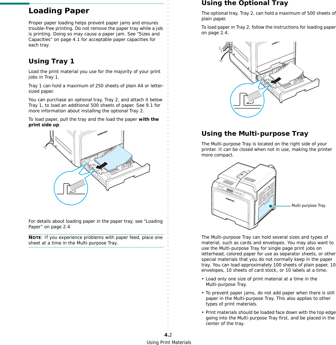 Using Print Materials4.2Loading PaperProper paper loading helps prevent paper jams and ensures trouble-free printing. Do not remove the paper tray while a job is printing. Doing so may cause a paper jam. See “Sizes and Capacities” on page 4.1 for acceptable paper capacities for each tray. Using Tray 1 Load the print material you use for the majority of your print jobs in Tray 1.Tray 1 can hold a maximum of 250 sheets of plain A4 or letter-sized paper.You can purchase an optional tray, Tray 2, and attach it below Tray 1, to load an additional 500 sheets of paper. See 9.1 for more information about installing the optional Tray 2.To load paper, pull the tray and the load the paper with the print side up.For details about loading paper in the paper tray, see “Loading Paper” on page 2.4. NOTE: If you experience problems with paper feed, place one sheet at a time in the Multi-purpose Tray.Using the Optional Tray The optional tray, Tray 2, can hold a maximum of 500 sheets of plain paper.To load paper in Tray 2, follow the instructions for loading paper on page 2.4.Using the Multi-purpose TrayThe Multi-purpose Tray is located on the right side of your printer. It can be closed when not in use, making the printer more compact. The Multi-purpose Tray can hold several sizes and types of material, such as cards and envelopes. You may also want to use the Multi-purpose Tray for single page print jobs on letterhead, colored paper for use as separator sheets, or other special materials that you do not normally keep in the paper tray. You can load approximately 100 sheets of plain paper, 10 envelopes, 10 sheets of card stock, or 10 labels at a time. • Load only one size of print material at a time in the Multi-purpose Tray.• To prevent paper jams, do not add paper when there is still paper in the Multi-purpose Tray. This also applies to other types of print materials.• Print materials should be loaded face down with the top edge going into the Multi-purpose Tray first, and be placed in the center of the tray.Multi-purpose Tray