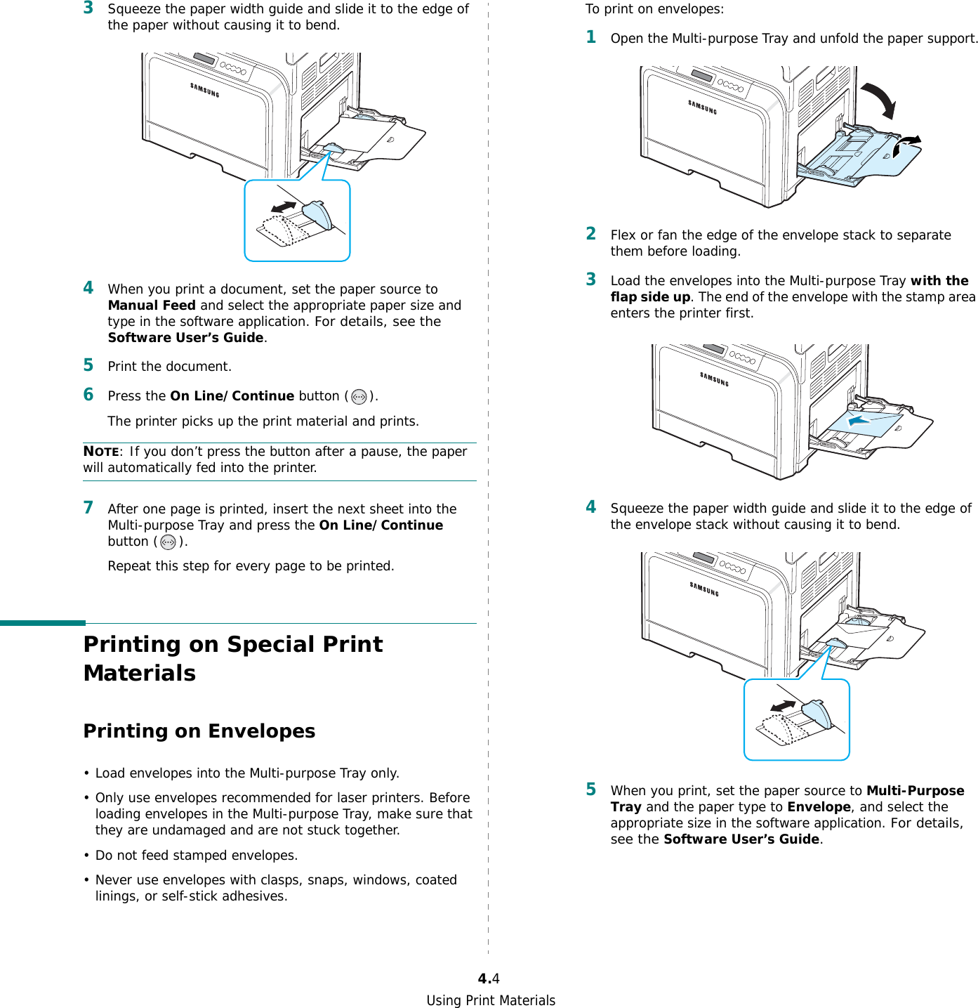 Using Print Materials4.43Squeeze the paper width guide and slide it to the edge of the paper without causing it to bend.4When you print a document, set the paper source to Manual Feed and select the appropriate paper size and type in the software application. For details, see the Software User’s Guide. 5Print the document. 6Press the On Line/Continue button ( ). The printer picks up the print material and prints.NOTE: If you don’t press the button after a pause, the paper will automatically fed into the printer.7After one page is printed, insert the next sheet into the Multi-purpose Tray and press the On Line/Continue button ( ).Repeat this step for every page to be printed.Printing on Special Print MaterialsPrinting on Envelopes• Load envelopes into the Multi-purpose Tray only.• Only use envelopes recommended for laser printers. Before loading envelopes in the Multi-purpose Tray, make sure that they are undamaged and are not stuck together. • Do not feed stamped envelopes.• Never use envelopes with clasps, snaps, windows, coated linings, or self-stick adhesives. To print on envelopes:1Open the Multi-purpose Tray and unfold the paper support.2Flex or fan the edge of the envelope stack to separate them before loading.3Load the envelopes into the Multi-purpose Tray with the flap side up. The end of the envelope with the stamp area enters the printer first. 4Squeeze the paper width guide and slide it to the edge of the envelope stack without causing it to bend.5When you print, set the paper source to Multi-Purpose Tray and the paper type to Envelope, and select the appropriate size in the software application. For details, see the Software User’s Guide. 