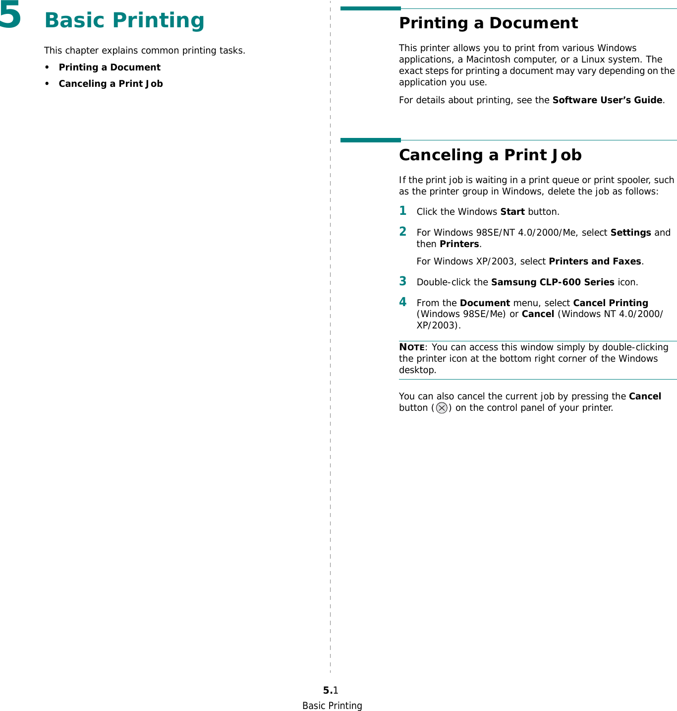 Basic Printing5.15Basic Printing This chapter explains common printing tasks.• Printing a Document• Canceling a Print JobPrinting a DocumentThis printer allows you to print from various Windows applications, a Macintosh computer, or a Linux system. The exact steps for printing a document may vary depending on the application you use. For details about printing, see the Software User’s Guide.Canceling a Print JobIf the print job is waiting in a print queue or print spooler, such as the printer group in Windows, delete the job as follows:1Click the Windows Start button.2For Windows 98SE/NT 4.0/2000/Me, select Settings and then Printers.For Windows XP/2003, select Printers and Faxes.3Double-click the Samsung CLP-600 Series icon.4From the Document menu, select Cancel Printing (Windows 98SE/Me) or Cancel (Windows NT 4.0/2000/XP/2003).NOTE: You can access this window simply by double-clicking the printer icon at the bottom right corner of the Windows desktop.You can also cancel the current job by pressing the Cancel button ( ) on the control panel of your printer.