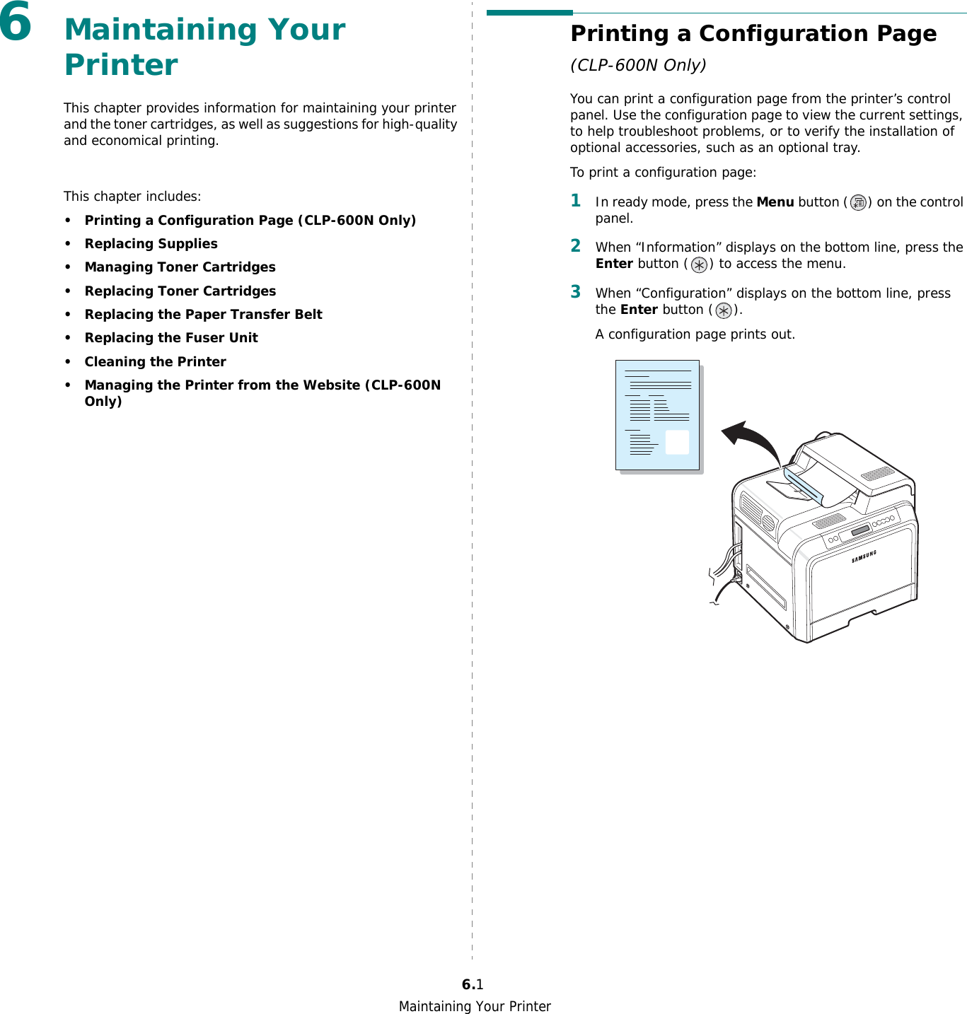 Maintaining Your Printer6.16Maintaining Your Printer This chapter provides information for maintaining your printer and the toner cartridges, as well as suggestions for high-quality and economical printing. This chapter includes:• Printing a Configuration Page (CLP-600N Only)• Replacing Supplies• Managing Toner Cartridges• Replacing Toner Cartridges• Replacing the Paper Transfer Belt• Replacing the Fuser Unit• Cleaning the Printer• Managing the Printer from the Website (CLP-600N Only)Printing a Configuration Page (CLP-600N Only)You can print a configuration page from the printer’s control panel. Use the configuration page to view the current settings, to help troubleshoot problems, or to verify the installation of optional accessories, such as an optional tray. To print a configuration page:1In ready mode, press the Menu button ( ) on the control panel.2When “Information” displays on the bottom line, press the Enter button ( ) to access the menu.3When “Configuration” displays on the bottom line, press the Enter button ( ).A configuration page prints out. 