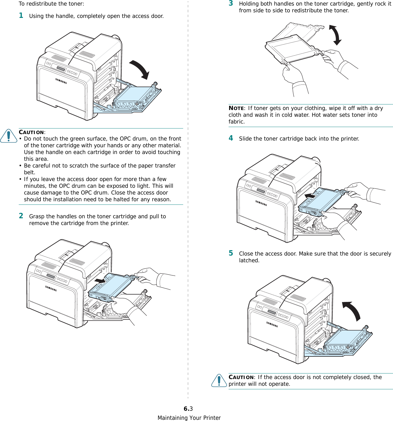 Maintaining Your Printer6.3To redistribute the toner:1Using the handle, completely open the access door.CAUTION:• Do not touch the green surface, the OPC drum, on the front of the toner cartridge with your hands or any other material. Use the handle on each cartridge in order to avoid touching this area.• Be careful not to scratch the surface of the paper transfer belt.• If you leave the access door open for more than a few minutes, the OPC drum can be exposed to light. This will cause damage to the OPC drum. Close the access door should the installation need to be halted for any reason.2Grasp the handles on the toner cartridge and pull to remove the cartridge from the printer.3Holding both handles on the toner cartridge, gently rock it from side to side to redistribute the toner. NOTE: If toner gets on your clothing, wipe it off with a dry cloth and wash it in cold water. Hot water sets toner into fabric.4Slide the toner cartridge back into the printer.5Close the access door. Make sure that the door is securely latched.CAUTION: If the access door is not completely closed, the printer will not operate.