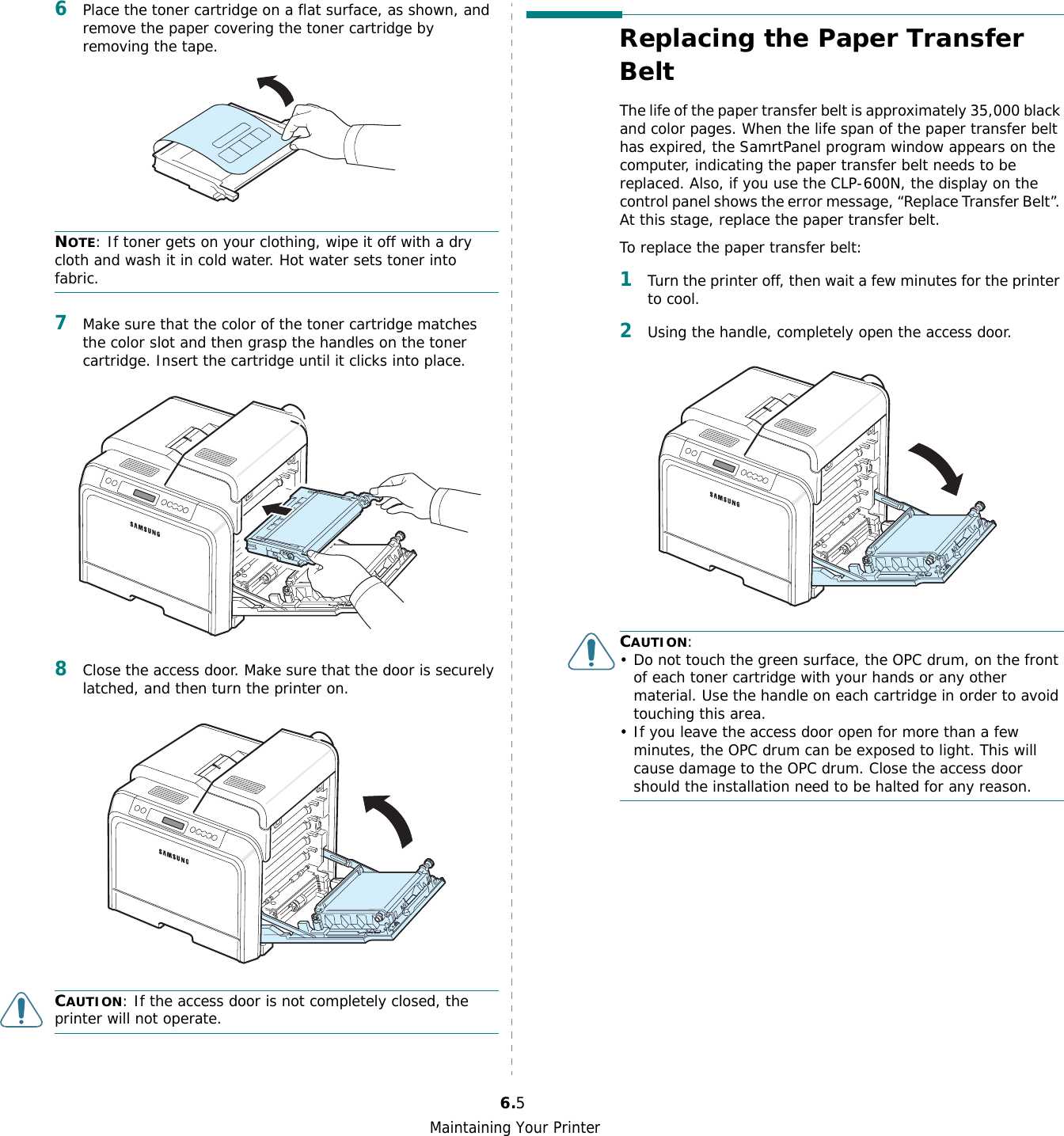 Maintaining Your Printer6.56Place the toner cartridge on a flat surface, as shown, and remove the paper covering the toner cartridge by removing the tape.NOTE: If toner gets on your clothing, wipe it off with a dry cloth and wash it in cold water. Hot water sets toner into fabric.7Make sure that the color of the toner cartridge matches the color slot and then grasp the handles on the toner cartridge. Insert the cartridge until it clicks into place.8Close the access door. Make sure that the door is securely latched, and then turn the printer on. CAUTION: If the access door is not completely closed, the printer will not operate.Replacing the Paper Transfer BeltThe life of the paper transfer belt is approximately 35,000 black and color pages. When the life span of the paper transfer belt has expired, the SamrtPanel program window appears on the computer, indicating the paper transfer belt needs to be replaced. Also, if you use the CLP-600N, the display on the control panel shows the error message, “Replace Transfer Belt”. At this stage, replace the paper transfer belt.To replace the paper transfer belt:1Turn the printer off, then wait a few minutes for the printer to cool.2Using the handle, completely open the access door. CAUTION:• Do not touch the green surface, the OPC drum, on the front of each toner cartridge with your hands or any other material. Use the handle on each cartridge in order to avoid touching this area.• If you leave the access door open for more than a few minutes, the OPC drum can be exposed to light. This will cause damage to the OPC drum. Close the access door should the installation need to be halted for any reason.