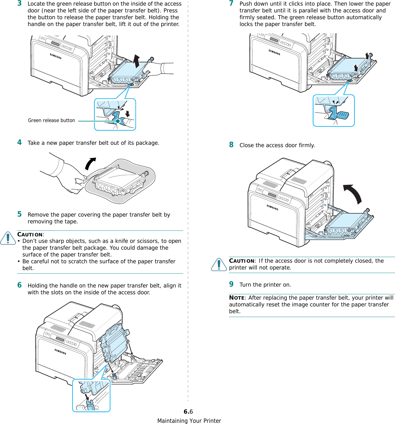 Maintaining Your Printer6.63Locate the green release button on the inside of the access door (near the left side of the paper transfer belt). Press the button to release the paper transfer belt. Holding the handle on the paper transfer belt, lift it out of the printer.4Take a new paper transfer belt out of its package. 5Remove the paper covering the paper transfer belt by removing the tape.CAUTION: • Don’t use sharp objects, such as a knife or scissors, to open the paper transfer belt package. You could damage the surface of the paper transfer belt.• Be careful not to scratch the surface of the paper transfer belt.6Holding the handle on the new paper transfer belt, align it with the slots on the inside of the access door. Green release button7Push down until it clicks into place. Then lower the paper transfer belt until it is parallel with the access door and firmly seated. The green release button automatically locks the paper transfer belt.8Close the access door firmly. CAUTION: If the access door is not completely closed, the printer will not operate.9Turn the printer on.NOTE: After replacing the paper transfer belt, your printer will automatically reset the image counter for the paper transfer belt.